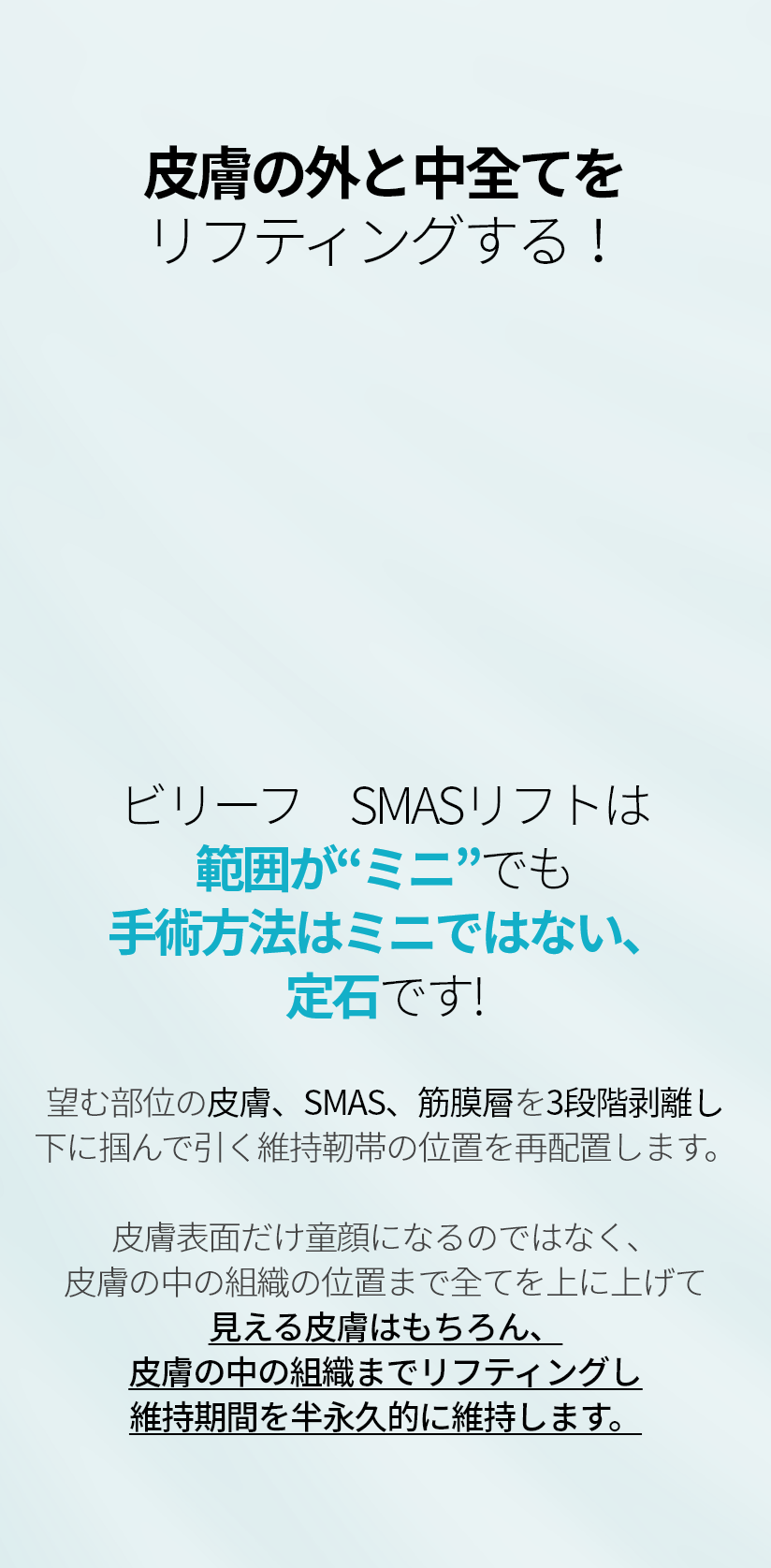 피부 겉과 속 모두 리프팅하다! 빌리프 스마스리프팅은 범위가 '미니' 일지라도 수술방법은 미니가 아닌, 정석입니다! 원하는 부위의 피부, 스마스, 근막층을 3단 박리하며 밑으로 잡아 당기는 유지인대의 위치를 재배치합니다. 겉피부만 동안이 되는 것이 아닌, 피부 속 조직의 위치까지 모두 위로 올려주어 겉은 물론, 리프팅하여 효과를 반영구적으로 유지합니다.
