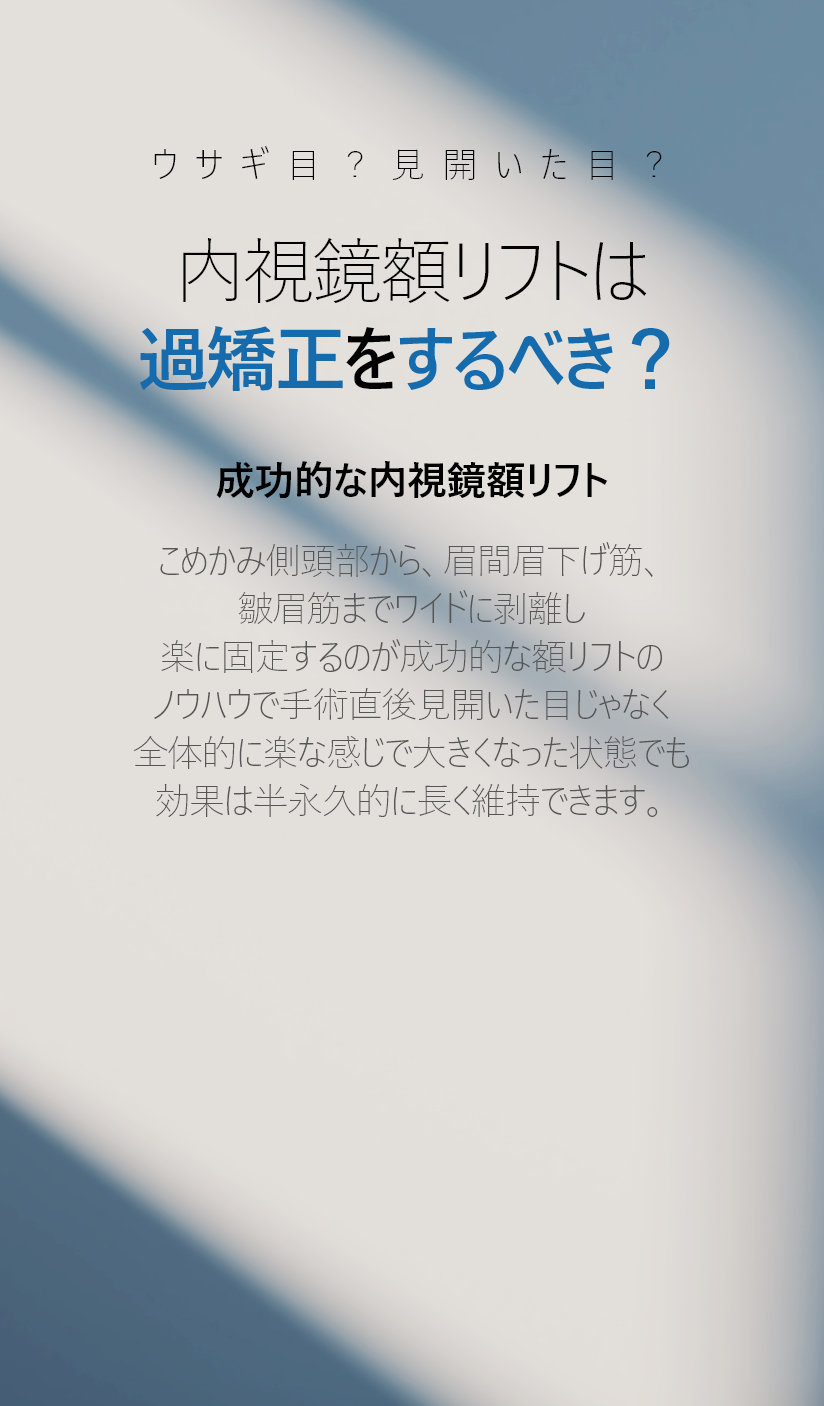 ウサギ目？見開いた目？ 内視鏡額リフトは 過矯正をするべき？ 成功的な内視鏡額リフト こめかみ側頭部から、眉間眉下げ筋、 皺眉筋までワイドに剥離し 楽に固定するのが成功的な額リフトの ノウハウで手術直後見開いた目じゃなく 全体的に楽な感じで大きくなった状態でも 効果は半永久的に長く維持できます。