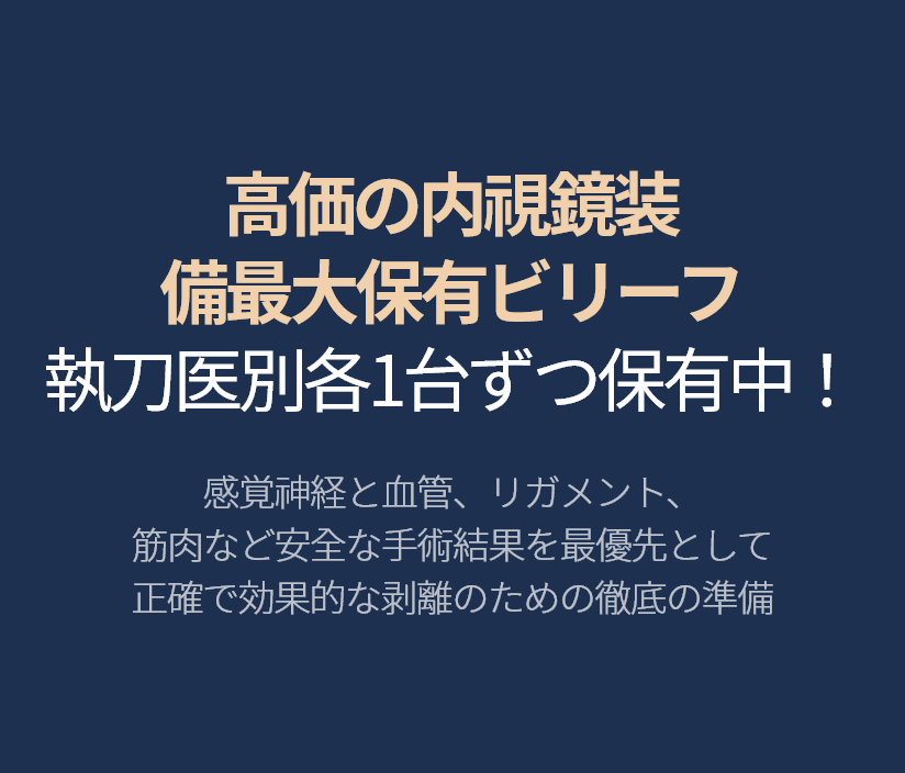 高価の内視鏡装 備最大保有ビリーフ 執刀医別各1台ずつ保有中！ 感覚神経と血管、リガメント、 筋肉など安全な手術結果を最優先として 正確で効果的な剥離のための徹底の準備