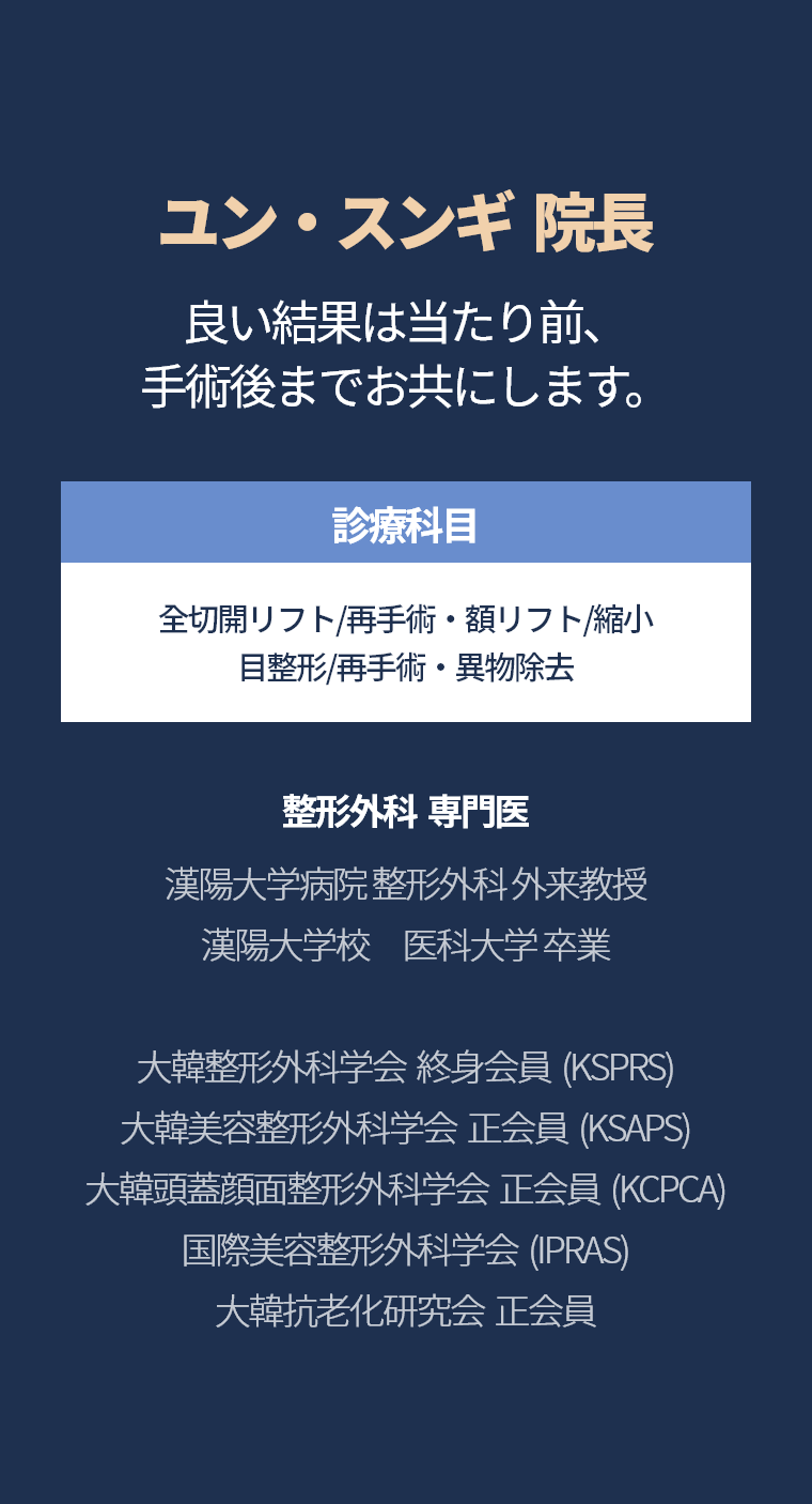 ユン・スンギ  院長 - 良い結果は当たり前、手術後までお共にします。診療科目 全切開リフト/再手術・額リフト/縮小 目整形/再手術・異物除去 整形外科  専門医 漢陽大学病院 整形外科 外来教授 漢陽大学校　医科大学 卒業 大韓整形外科学会  終身会員  (KSPRS) 大韓美容整形外科学会  正会員  (KSAPS) 大韓頭蓋顔面整形外科学会  正会員  (KCPCA) 国際美容整形外科学会  (IPRAS) 大韓抗老化研究会  正会員