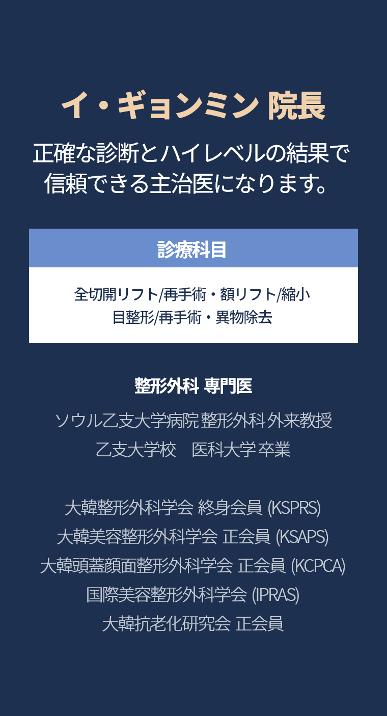 イ・ギョンミン  院長 - 正確な診断とハイレベルの結果で 信頼できる主治医になります。診療科目 全切開リフト/再手術・額リフト/縮小 目整形/再手術・異物除去 整形外科  専門医 ソウル乙支大学病院 整形外科 外来教授 乙支大学校　医科大学 卒業 大韓整形外科学会  終身会員  (KSPRS) 大韓美容整形外科学会  正会員  (KSAPS) 大韓頭蓋顔面整形外科学会  正会員  (KCPCA) 国際美容整形外科学会  (IPRAS) 大韓抗老化研究会  正会員