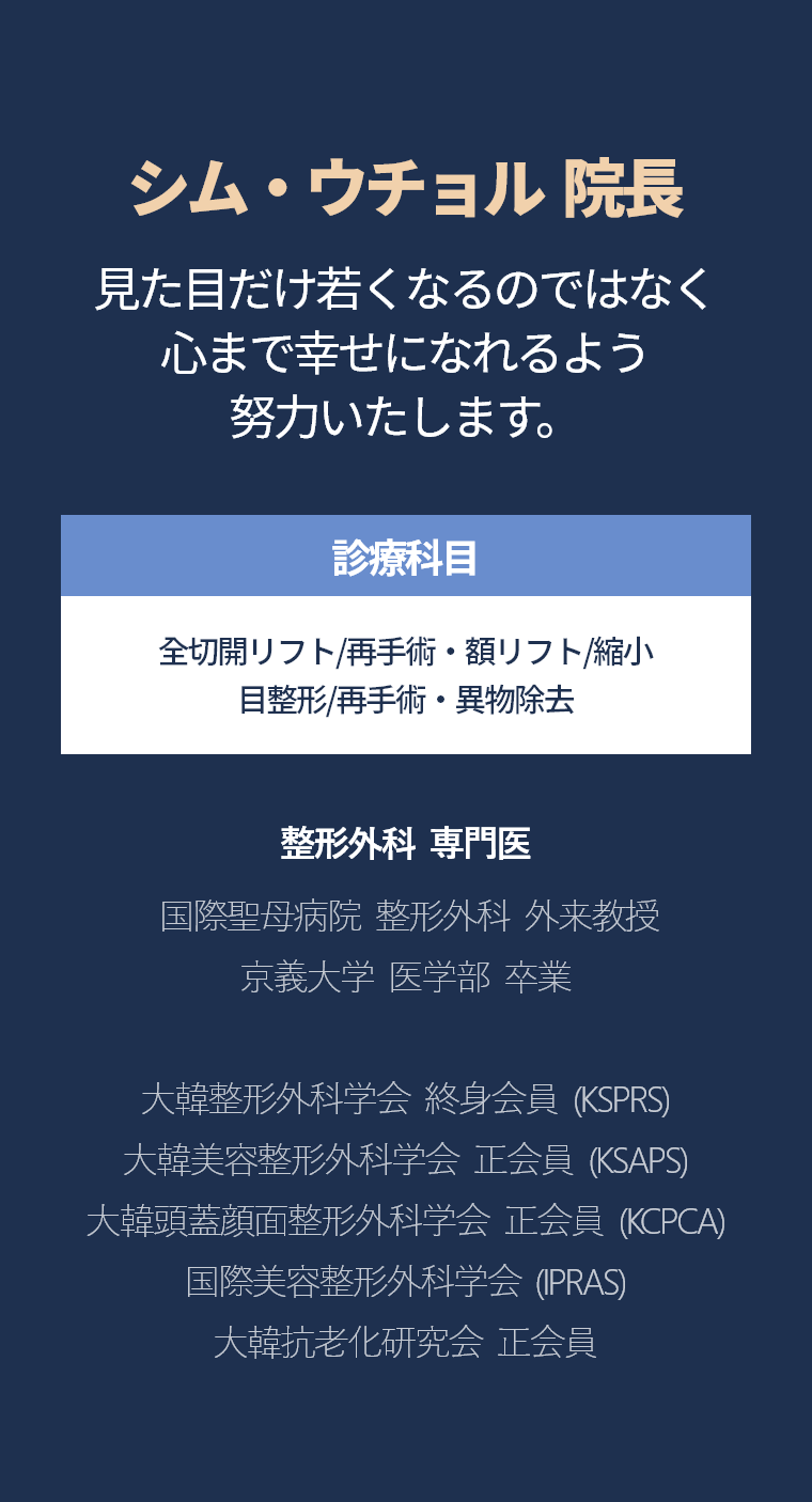 シム・ウチョル  院長 - 見た目だけ若くなるのではなく 心まで幸せになれるよう 努力いたします。診療科目 全切開リフト/再手術・額リフト/縮小 目整形/再手術・異物除去 整形外科  専門医  国際聖母病院  整形外科  外来教授 京義大学  医学部  卒業 大韓整形外科学会  終身会員  (KSPRS) 大韓美容整形外科学会  正会員  (KSAPS) 大韓頭蓋顔面整形外科学会  正会員  (KCPCA) 国際美容整形外科学会  (IPRAS) 大韓抗老化研究会  正会員