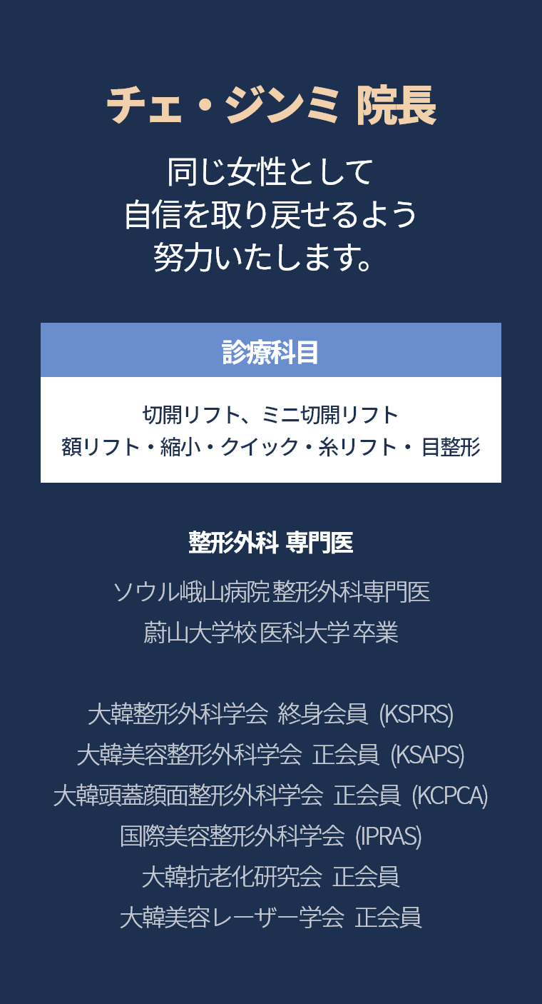 チェ・ジンミ  院長 - 同じ女性として 自信を取り戻せるよう 努力いたします。 診療科目 ミニ切開リフト・額リフト/縮小 クイック/糸リフト・目整形  整形外科  専門医  ソウル峨山病院 整形外科専門医  蔚山大学校 医科大学 卒業 大韓整形外科学会   終身会員   (KSPRS) 大韓美容整形外科学会   正会員   (KSAPS) 大韓頭蓋顔面整形外科学会   正会員   (KCPCA) 国際美容整形外科学会   (IPRAS) 大韓抗老化研究会   正会員 大韓美容レーザー学会   正会員
