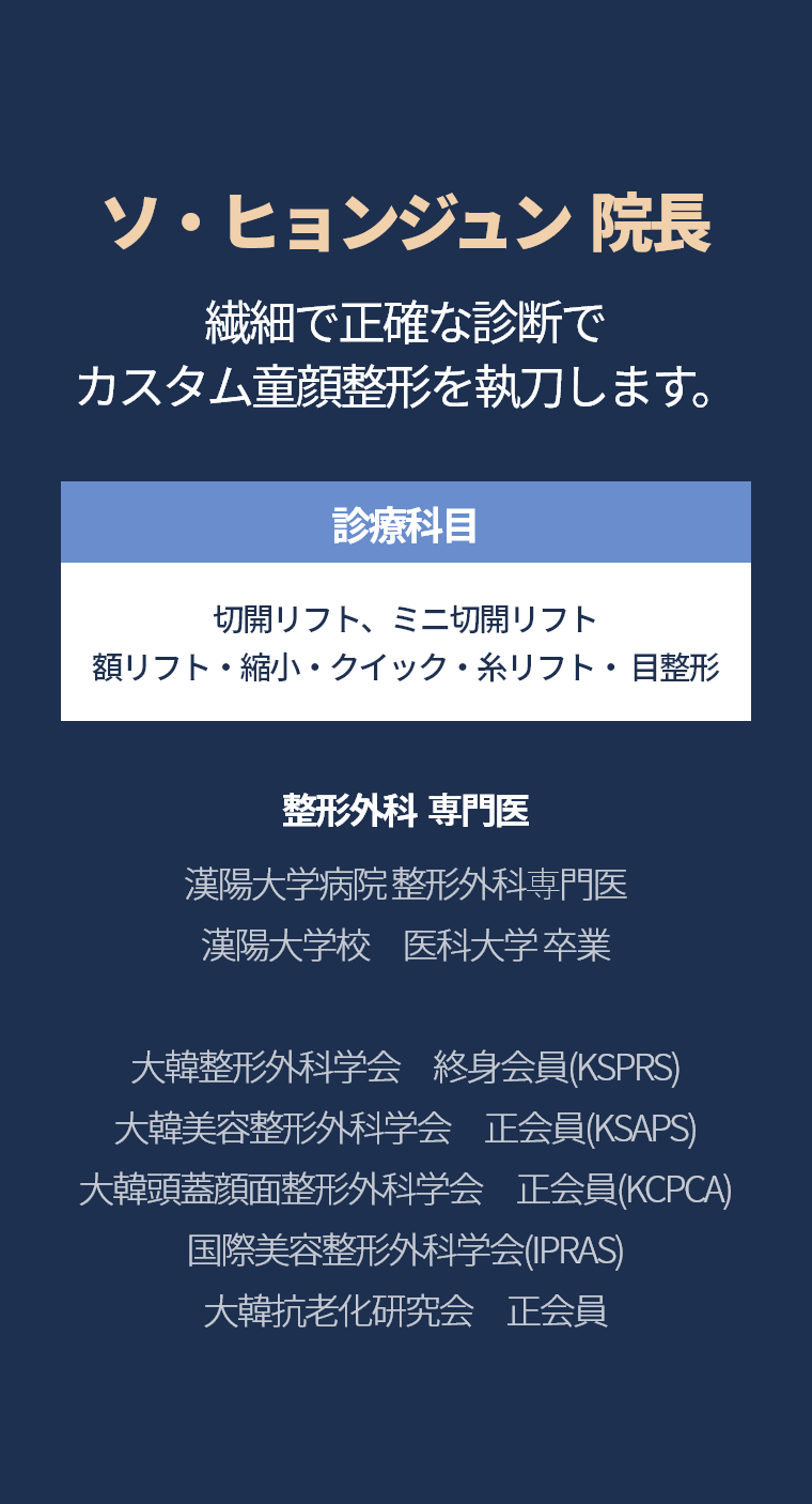 ソ・ヒョンジュン  院長 - 繊細で正確な診断で カスタム童顔整形を執刀します。 診療科目  糸リフト・クイックティング・目整形 シワ改善施術 整形外科  専門医 漢陽大学病院 整形外科専門医 漢陽大学校　医科大学 卒業 大韓整形外科学会　終身会員(KSPRS) 大韓美容整形外科学会　正会員(KSAPS) 大韓頭蓋顔面整形外科学会　正会員(KCPCA) 国際美容整形外科学会(IPRAS) 大韓抗老化研究会　正会員 