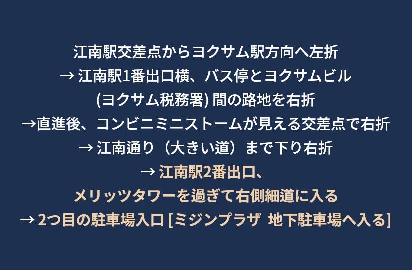 강남역 사거리에서 역삼역 방향으로 좌회전 → 강남역 1번출구 옆 버스정류장과 역삼빌딩 (역삼세무서) 사이 골목길로 우회전 → 직진 후 미니스톱 편의점 보이는 사거리에서 우회전  →  강남대로 (큰 길) 까지 내려와 우회전  →  강남역 2번출구, 메리츠타워를 지나 우측 작은 샛길로 진입 →  두번째 주차장입구 [미진프라자 지하주차장으로 진입]