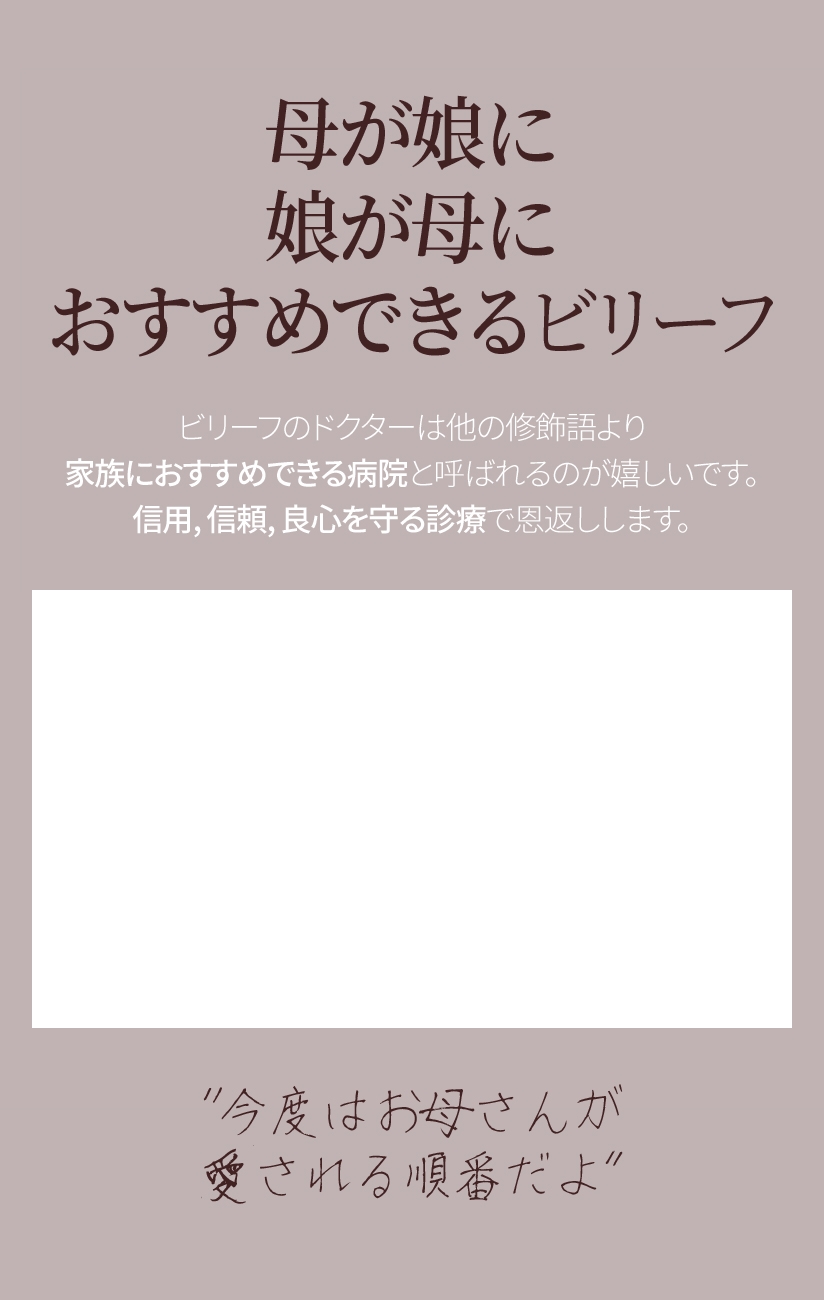 母が娘に 娘が母に おすすめできるビリーフ ビリーフのドクターは他の修飾語より 家族におすすめできる病院と呼ばれるのが嬉しいです。信用、信頼、良心を守る診療で恩返しします。“今度はお母さんが愛される順番だよ”