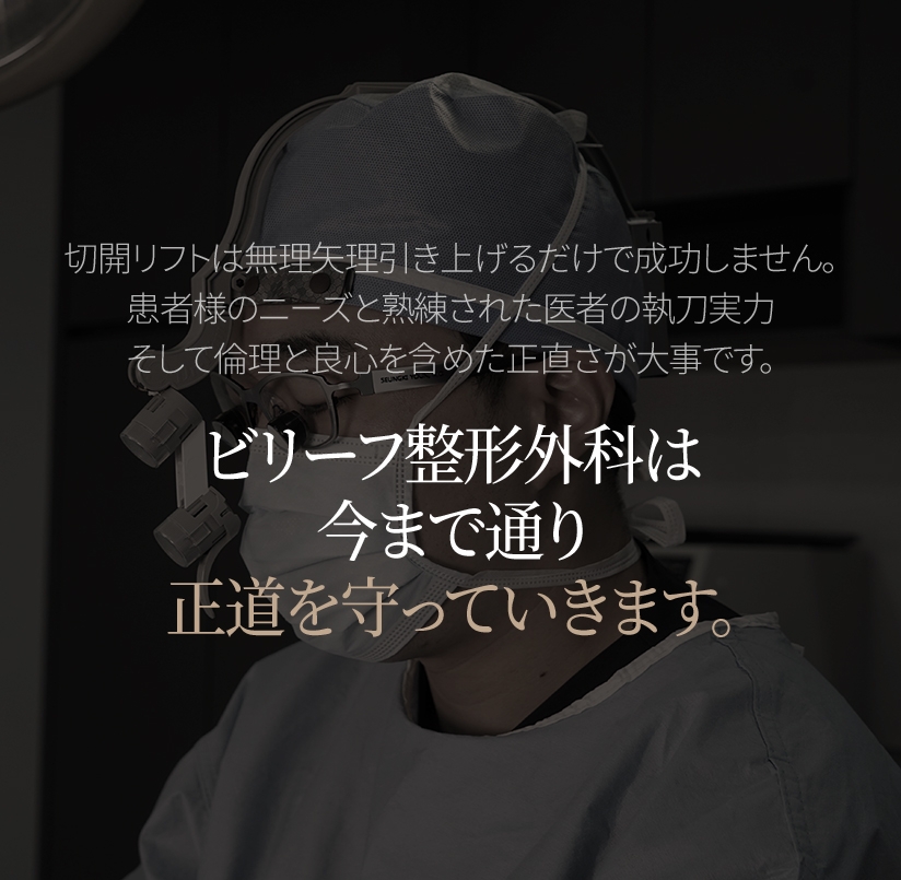 切開リフトは無理矢理引き上げるだけで成功しません。 患者様のニーズと熟練された医者の執刀実力 そして倫理と良心を含めた正直さが大事です。ビリーフ整形外科は今まで通り正道を守っていきます。