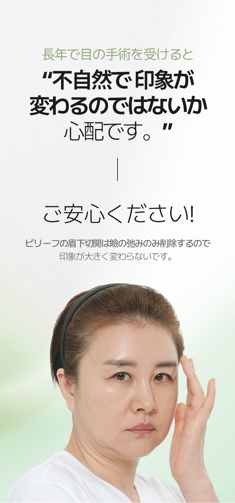 長年で目の手術を受けると “不自然で 印象が変わるのではないか 心配です。” ご安心ください! ビリーフの眉下切開は瞼の弛みのみ削除するので .印象が大きく変わらないです。