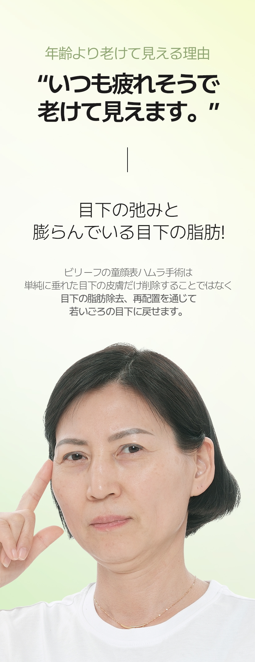 年齢より老けて見える理由 “いつも疲れそうで 老けて見えます。” 目下の弛みと 膨らんでいる目下の脂肪! ビリーフの童顔表ハムラ手術は 単純に垂れた目下の皮膚だけ削除することではなく 目下の脂肪除去、再配置を通じて 若いごろの目下に戻せます。