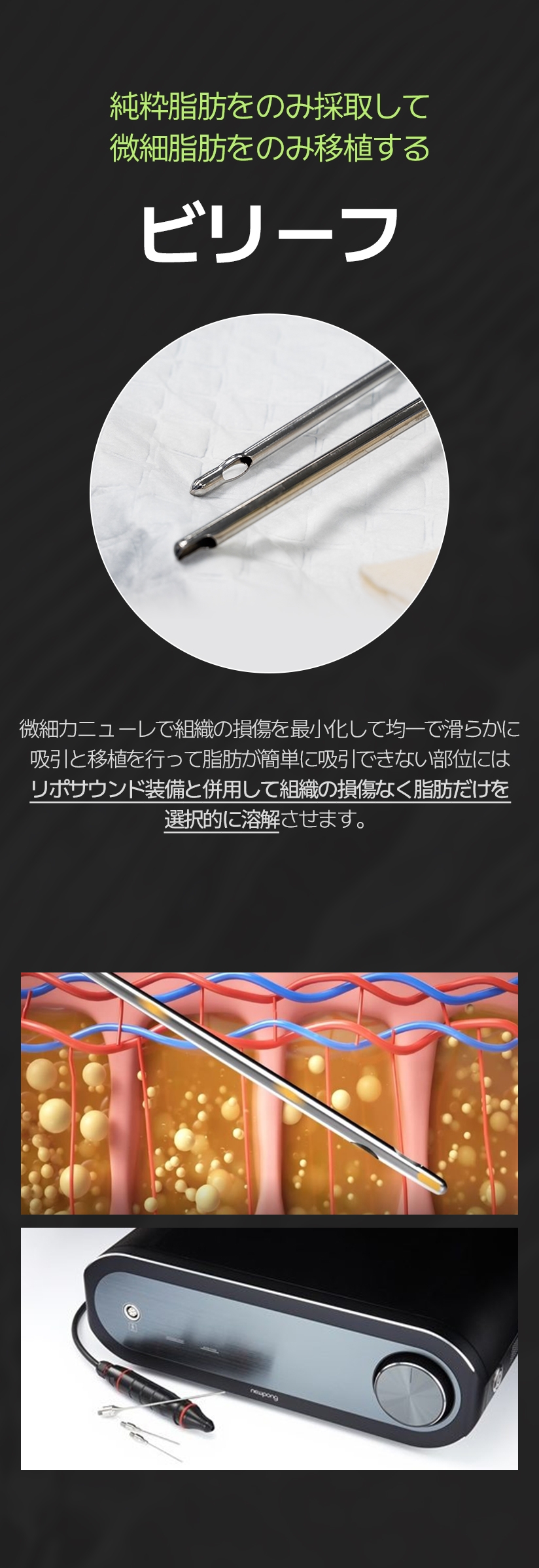 純粋脂肪をのみ採取して 微細脂肪をのみ移植する ビリーフ 微細カニューレで組織の損傷を最小化して均一で滑らかに 吸引と移植を行って脂肪が簡単に吸引できない部位には リポサウンド装備と併用して組織の損傷なく脂肪だけを 選択的に溶解させます。