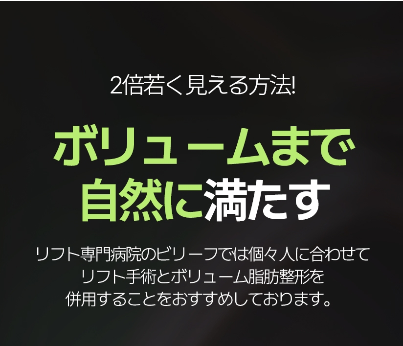 2倍若く見える方法! ボリュームまで自然に満たす リフト専門病院のビリーフでは個々人に合わせて リフト手術とボリューム脂肪整形を併用することをおすすめしております。