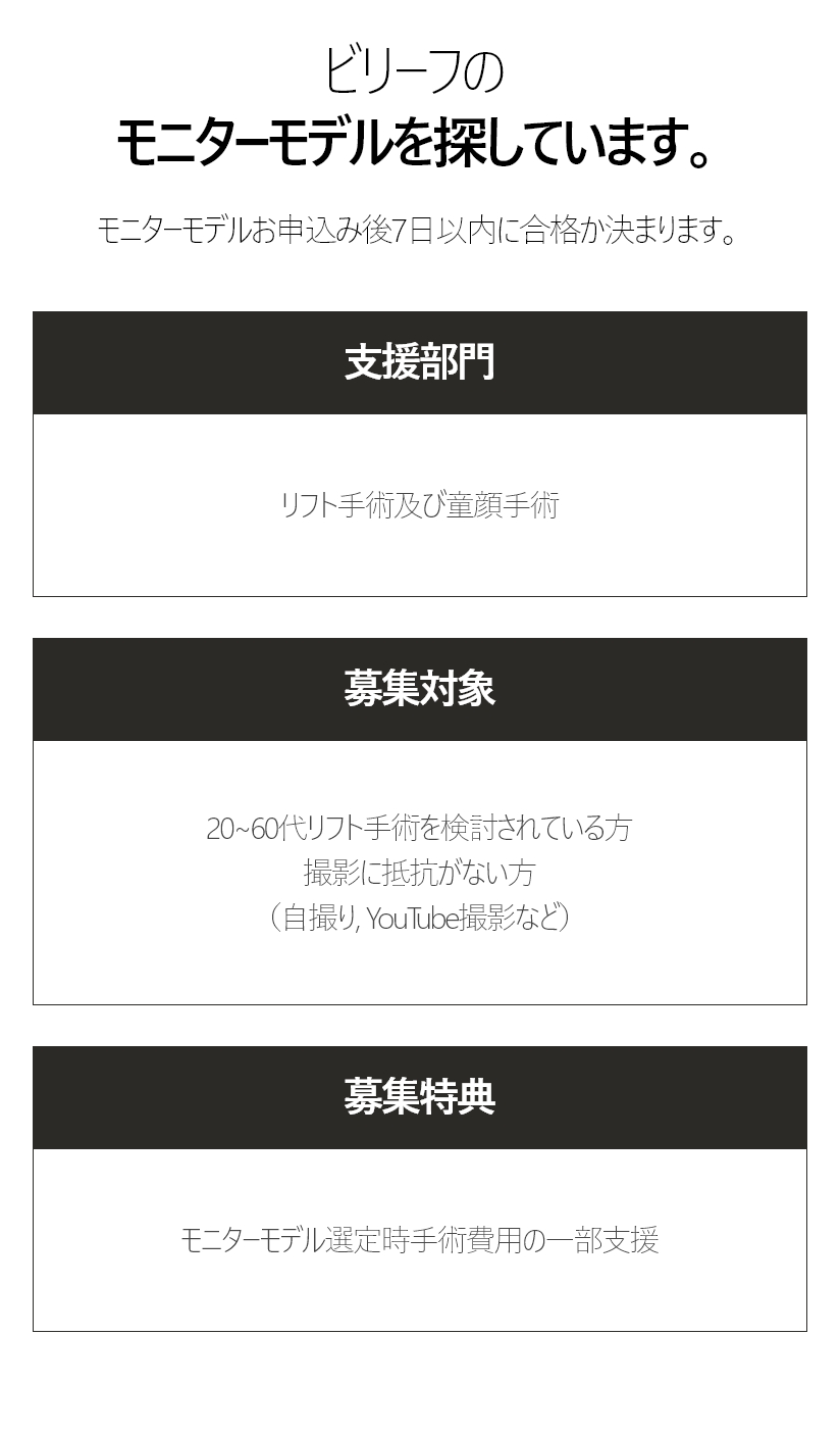 ビリーフのモニターモデルを探しています。 モニターモデルお申込み後7日以内に合格か決まります。 支援部門 - リフト手術及び童顔手術, 募集対象 - 20~60代リフト手術を検討されている方 撮影に抵抗がない方 （自撮り, YouTube撮影など）, 募集特典 - モニターモデル選定時手術費用の一部支援 