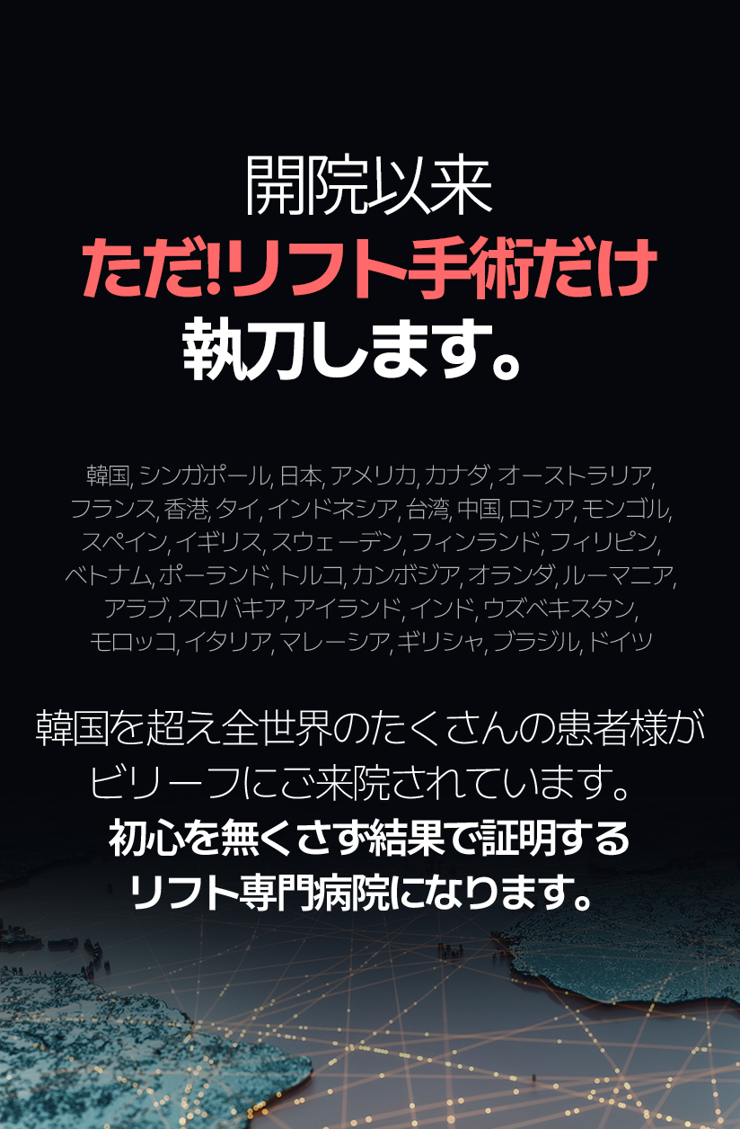 開院以来 ただ！リフト手術だけ執刀します。 (21年7月~24年4月 リフト手術集計結果)  韓国, シンガポール, 日本, アメリカ, カナダ, オーストラリア, フランス, 香港, タイ, インドネシア, 台湾, 中国, ロシア, モンゴル, スペイン, イギリス, スウェーデン, フィンランド, フィリピン, ベトナムポーランド, トルコ,カンボジア, オランダ, ルーマニア, アラブ, スロバキア, アイランド, インド, ウズベキスタン, モロッコ, イタリア, マレーシア, ギリシャ, ブラジル, ドイツ 韓国を超え全世界のたくさんの患者様がビリーフにご来院されています。 初心を無くさず結果で証明するリフト専門病院になります。