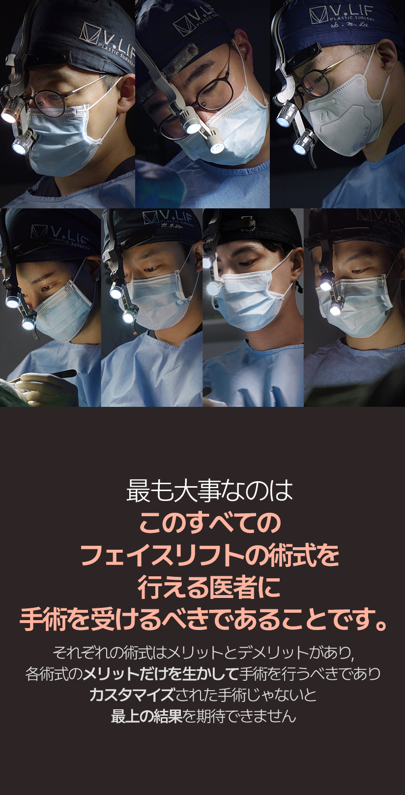 最も大事なのは このすべてのフェイスリフトの術式を行える医者に 手術を受けるべきであることです。それぞれの術式はメリットとデメリットがあり, 各術式のメリットだけを生かして手術を行うべきであり カスタマイズされた手術じゃないと最上の結果を期待できません。