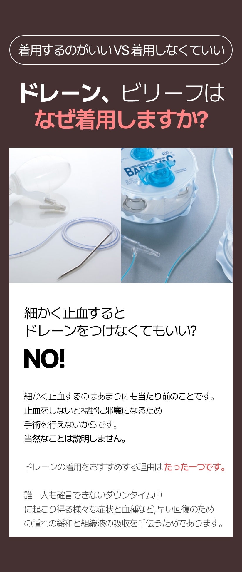着用するのがいい VS 着用しなくていい ドレーン ビリーフはなぜ着用しますか? 細かく止血すると ドレーンをつけなくてもいい? NO! 細かく止血するのはあまりにも当たり前のことです。止血をしないと視野に邪魔になるため手術を行えないからです。 当然なことは説明しません。ドレーンの着用をおすすめする理由はたった一つです。誰一人も確言できないダウンタイム中に起こり得る様々な症状と 血種など、早い回復のための腫れの緩和と 組織液の吸収を手伝うためであります。