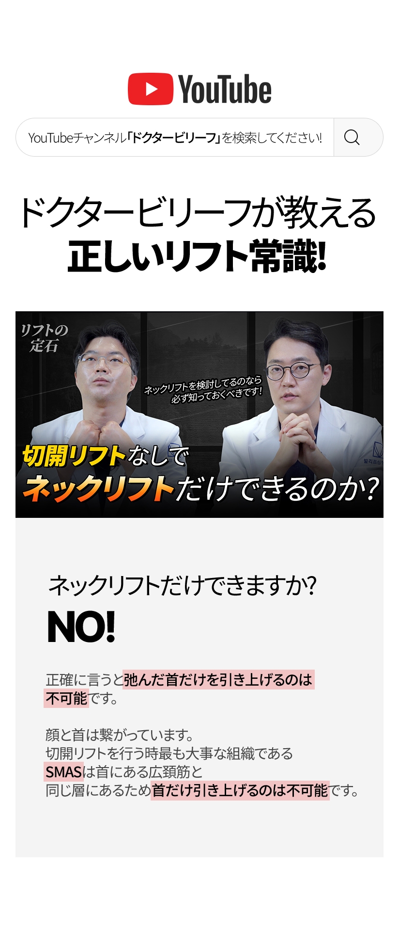 ドクタービリーフが教える正しいリフト常識！ ネックリフトだけ できますか? NO! 正確に言うと弛んだ首だけを引き上げるのは不可能です。顔と首は繋がっています。切開リフトを行う時最も大事な組織である SMASは首にある広頚筋と 同じ層にあるため首だけ引き上げるのは不可能です。