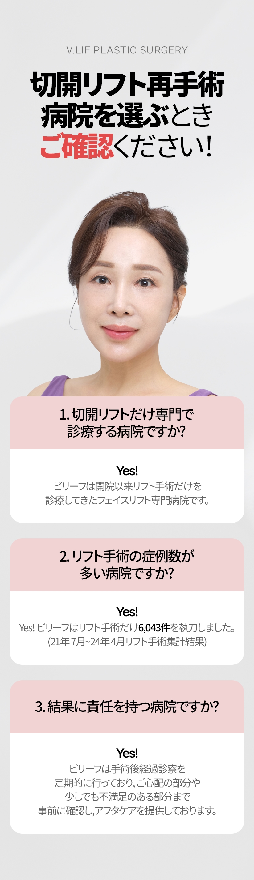 切開リフト再手術 病院を選ぶとき ご確認ください! 1. 切開リフトだけ専門で診療する病院ですか? YES! ビリーフは開院以来リフト手術だけを診療してきたフェイスリフト専門病院です。2. リフト手術の症例数が多い病院ですか? YES! Yes! ビリーフはリフト手術だけ6,043件を執刀しました。(21年 7月~24年 4月リフト手術集計結果) 3. 結果に責任を持つ病院ですか? YES! ビリーフは手術後経過診察を定期的に行っており, ご心配の部分や 少しでも不満足のある部分まで事前に確認し, アフタケアを提供しております。