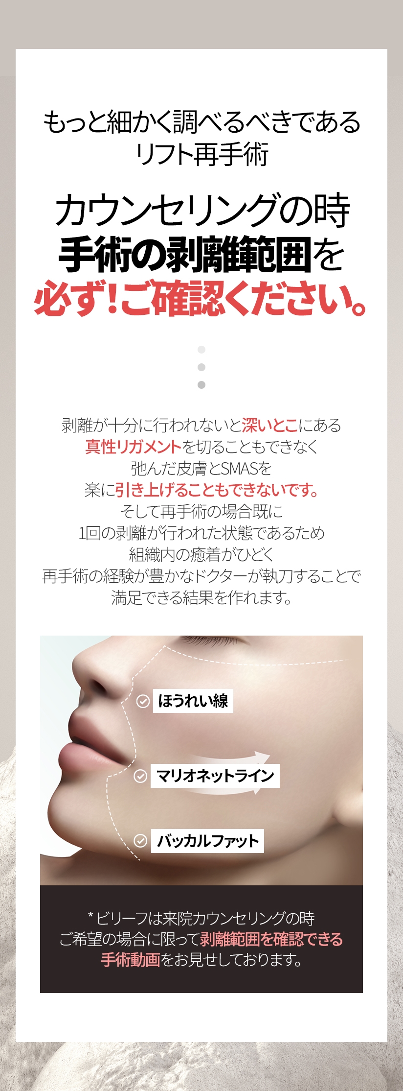 もっと細かく調べるべきであるリフト再手術 カウンセリングの時手術の剥離範囲を 必ず！ご確認ください。剥離が十分に行われないと深いとこにある真性リガメントを切ることもできなく 弛んだ皮膚とSMASを楽に引き上げることもできないです。そして再手術の場合既に1回の剥離が行われた状態であるため 組織内の癒着がひどく, 再手術の経験が豊かなドクターが執刀することで満足できる結果を作れます。ほうれい線 マリオネットライン バッカルファット * ビリーフは来院カウンセリングの時 ご希望の場合に限って剥離範囲を確認できる 手術動画をお見せしております。