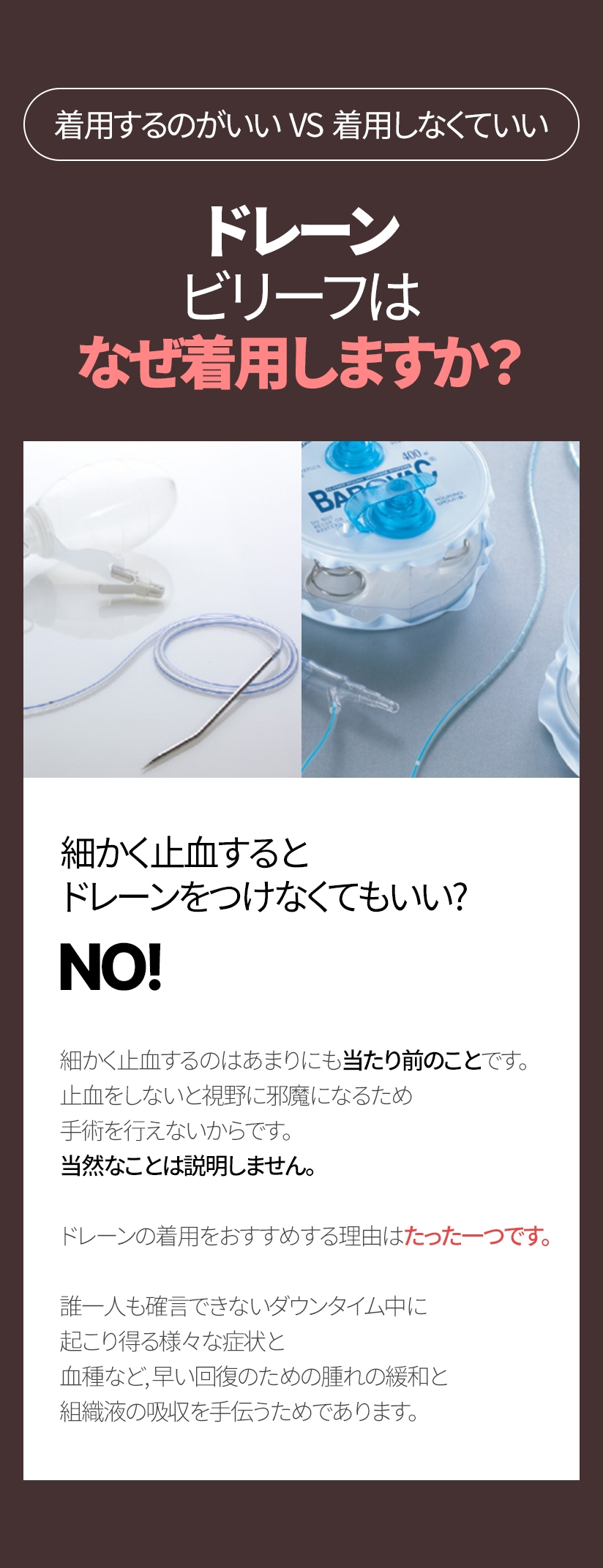 着用するのがいい  VS  着用しなくていい ドレーン ビリーフはなぜ着用しますか? 細かく止血すると ドレーンをつけなくてもいい? NO! 細かく止血するのはあまりにも当たり前のことです。 止血をしないと視野に邪魔になるため手術を行えないからです。当然なことは説明しません。ドレーンの着用をおすすめする理由はたった一つです。誰一人も確言できないダウンタイム中に起こり得る様々な症状と 血種など, 早い回復のための腫れの緩和と 組織液の吸収を手伝うためであります。