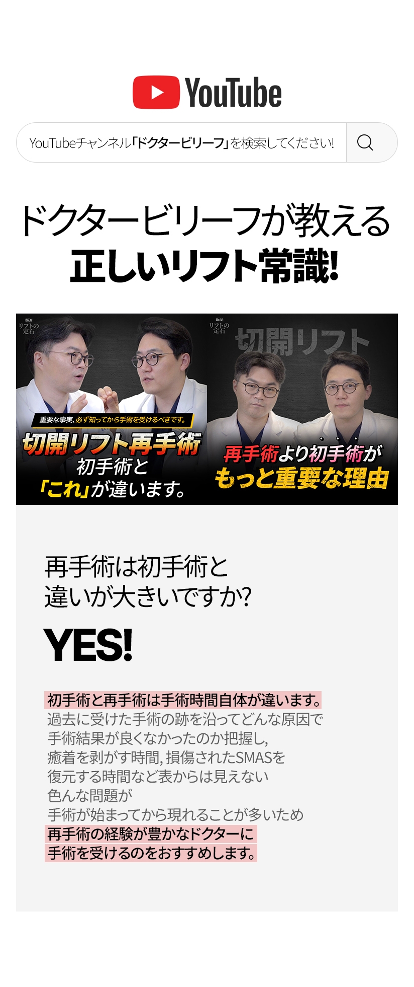 ドクタービリーフが教える正しいリフト常識！ 再手術は初手術と 違いが大きいですか? YES! 初手術と再手術は手術時間自体が違います。過去に受けた手術の跡を沿ってどんな原因で 手術結果が良くなかったのか把握し, 癒着を剥がす時間, 損傷されたSMASを復元する時間など表からは見えない 色んな問題が手術が始まってから現れることが多いため 再手術の経験が豊かなドクターに手術を受けるのをおすすめします。