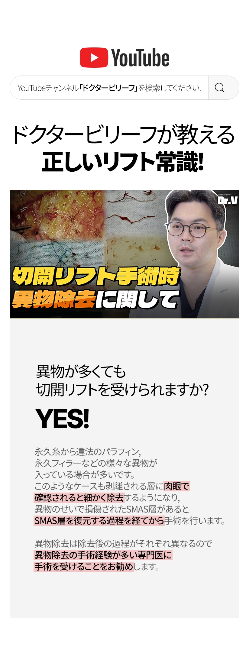 ドクタービリーフが教える正しいリフト常識！ 異物が多くても 切開リフトを 受けられますか? YES! 永久糸から違法のパラフィン, 永久フィラーなどの様々な異物が入っている場合が多いです。 このようなケースも剥離される層に肉眼で 確認されると細かく除去するようになり, 異物のせいで損傷されたSMAS層があるとSMAS層を復元する 過程を経てから手術を行います。異物除去は除去後の過程がそれぞれ異なるので 異物除去の手術経験が多い専門医に 手術を受けることをお勧めします。