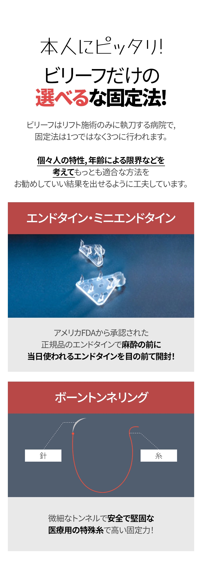 本人にピッタリ! ビリーフだけの選べるな固定法! ビリーフはリフト施術のみに執刀する病院で, 固定法は1つではなく3つに行われます。 個々人の特性, 年齢による限界などを考えてもっとも適合な方法を お勧めしていい結果を出せるように工夫しています。 エンドタイン・ミニエンドタイン アメリカFDAから承認された 正規品のエンドタインで麻酔の前に 当日使われるエンドタインを目の前て開封！ ボーントンネリング 微細なトンネルで安全で堅固な 医療用の特殊糸で高い固定力! 