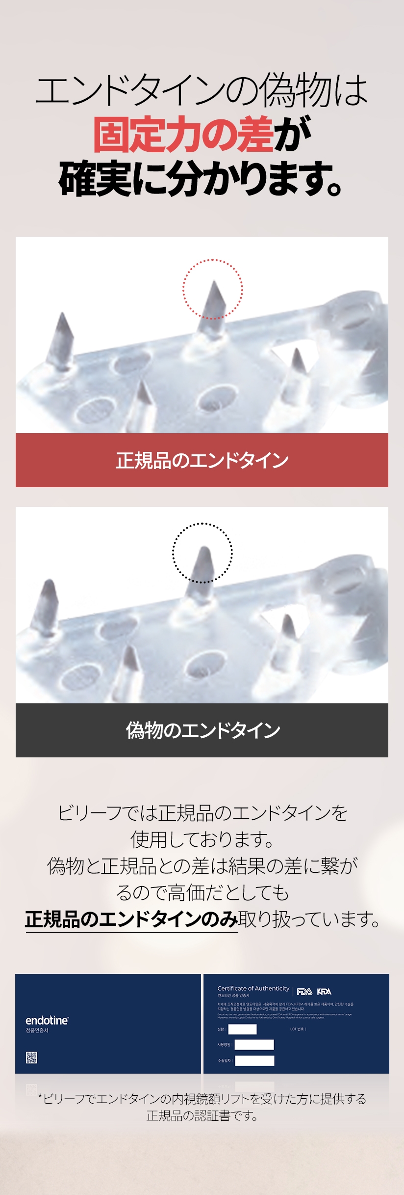 エンドタインの偽物は 固定力の差が確実に分かります。 正規品のエンドタイン 偽物のエンドタイン ビリーフでは正規品のエンドタインを使用しております。 偽物と正規品との差は結果の差に繋がるので 高価だとしても正規品のエンドタインのみ取り扱っています。*ビリーフでエンドタインの内視鏡額リフトを受けた方に提供する正規品の認証書です。
