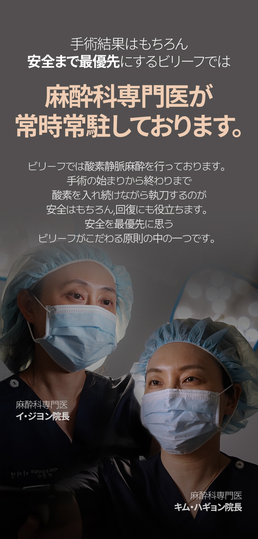 手術結果はもちろん 安全まで最優先にするビリーフでは 麻酔科専門医が 常時常駐しております。ビリーフでは酸素静脈麻酔を行っております。 手術の始まりから終わりまで酸素を入れ続けながら執刀するのが 安全はもちろん, 回復にも役立ちます。 安全を最優先に思うビリーフがこだわる原則の中の一つです。麻酔科専門医 イ・ジヨン院長