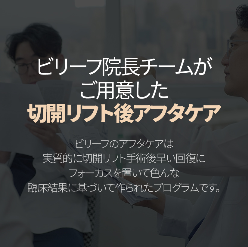 ビリーフ院長チームがご用意した 切開リフト後アフタケア ビリーフのアフタケアは実質的に切開リフト手術後早い回復に フォーカスを置いて色んな臨場結果に基づいて作られたプログラムです。