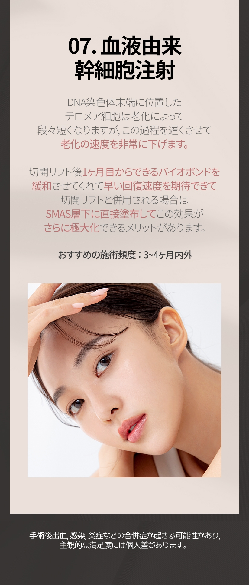07. 血液由来 幹細胞注射 DNA染色体末端に位置した テロメア細胞は老化によって 段々短くなりますが, この過程を遅くさせて 老化の速度を非常に下げます。切開リフト後11ヶ月目からできるバイオボンドを 緩和させてくれて早い回復速度を期待できて 切開リフトと併用される場合は SMAS層下に直接塗布してこの効果が さらに極大化できるメリットがあります。 おすすめの施術頻度 ： 3~4ヶ月内外 手術後出血, 感染, 炎症などの合併症が起きる可能性があり, 主観的な満足度には個人差があります。