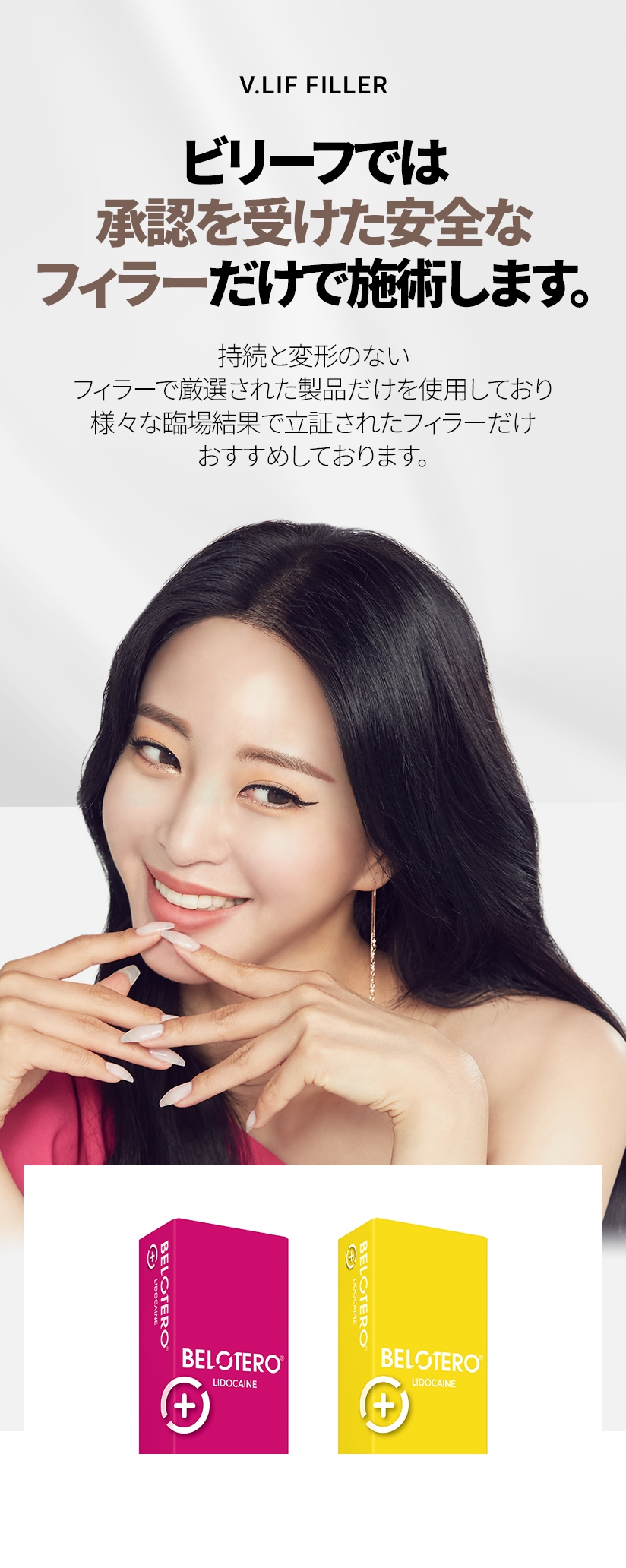 V.LIF FILLER ビリーフでは 承認を受けた安全な フィラーだけで 施術します。持続と変形のない フィラーで厳選された製品だけを使用しており 様々な臨場結果で立証されたフィラーだけ おすすめしております。 