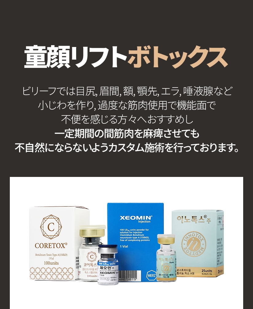童顔リフトボトックス ビリーフでは目尻, 眉間, 額, 顎先, エラ, 唾液腺など 小じわを作り, 過度な筋肉使用で機能面で不便を感じる方々へおすすめし 一定期間の間筋肉を麻痺させても不自然にならないようカスタム施術を行っております。
