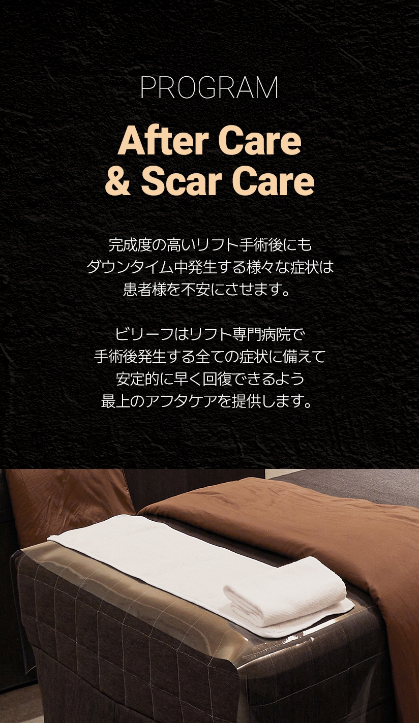 POGRAM After Care & Scar Care 完成度の高いリフト手術後にも ダウンタイム中発生する様々な症状は 患者様を不安にさせます。 ビリーフはリフト専門病院で 手術後発生する全ての症状に備えて 安定的に早く回復できるよう 最上のアフタケアを提供します。
