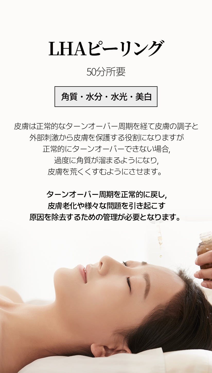 LHAピーリング /  50分所要 角質・水分・水光・美白 皮膚は正常的なターンオーバー周期を経て皮膚の調子と 外部刺激から皮膚を保護する役割になりますが 正常的にターンオーバーできない場合, 過度に角質が溜まるようになり, 皮膚を荒くくすむようにさせます。ターンオーバー周期を正常的に戻し, 皮膚老化や様々な問題を引き起こす 原因を除去するための管理が必要となります。 