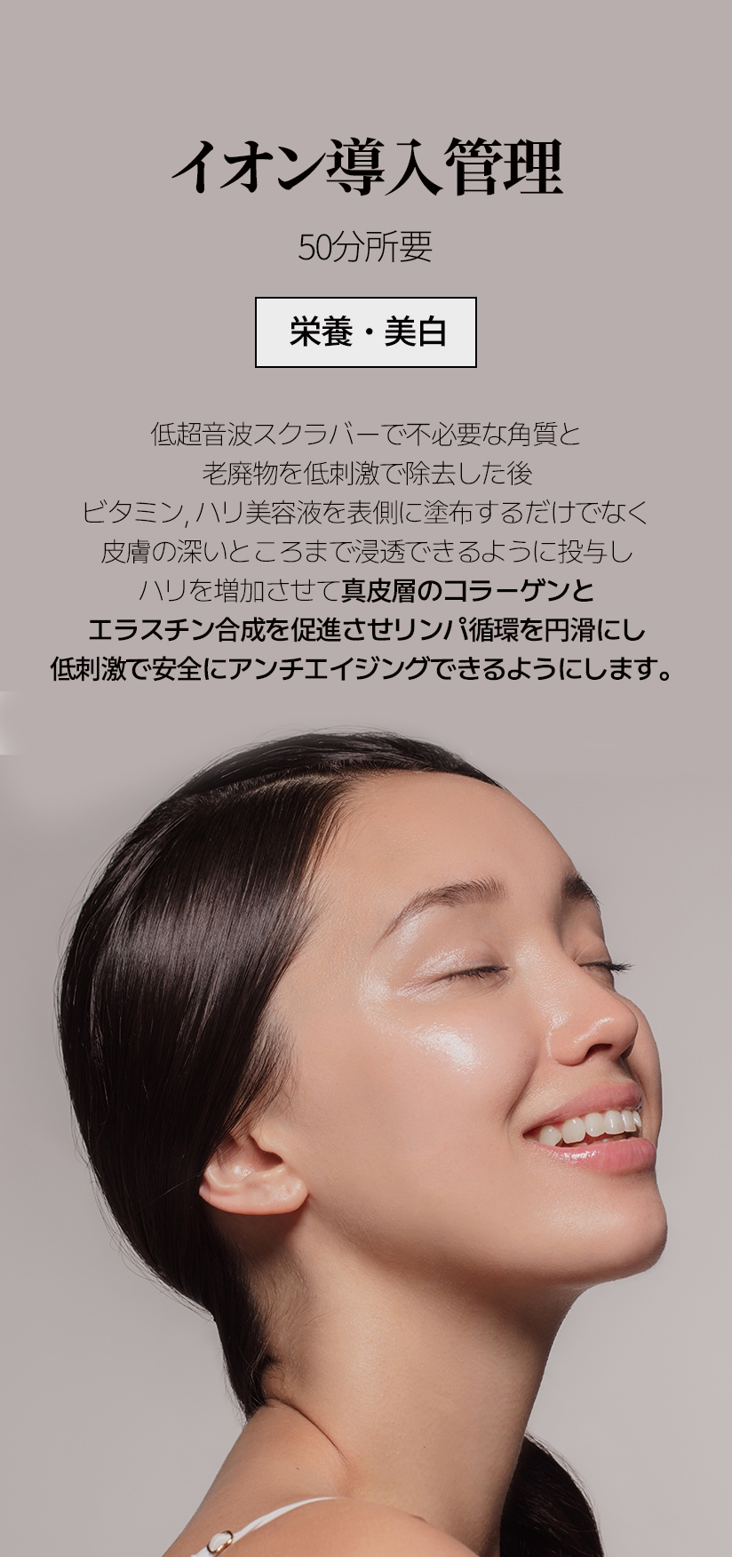 イオン導入管理 /  50分所要 栄養・美白 低超音波スクラバーで不必要な角質と 老廃物を低刺激で除去した後 ビタミン, ハリ美容液を表側に塗布するだけでなく 皮膚の深いところまで浸透できるように投与し ハリを増加させて真皮層のコラーゲンと エラスチン合成を促進させリンパ循環を円滑にし 低刺激で安全にアンチエイジングできるようにします。