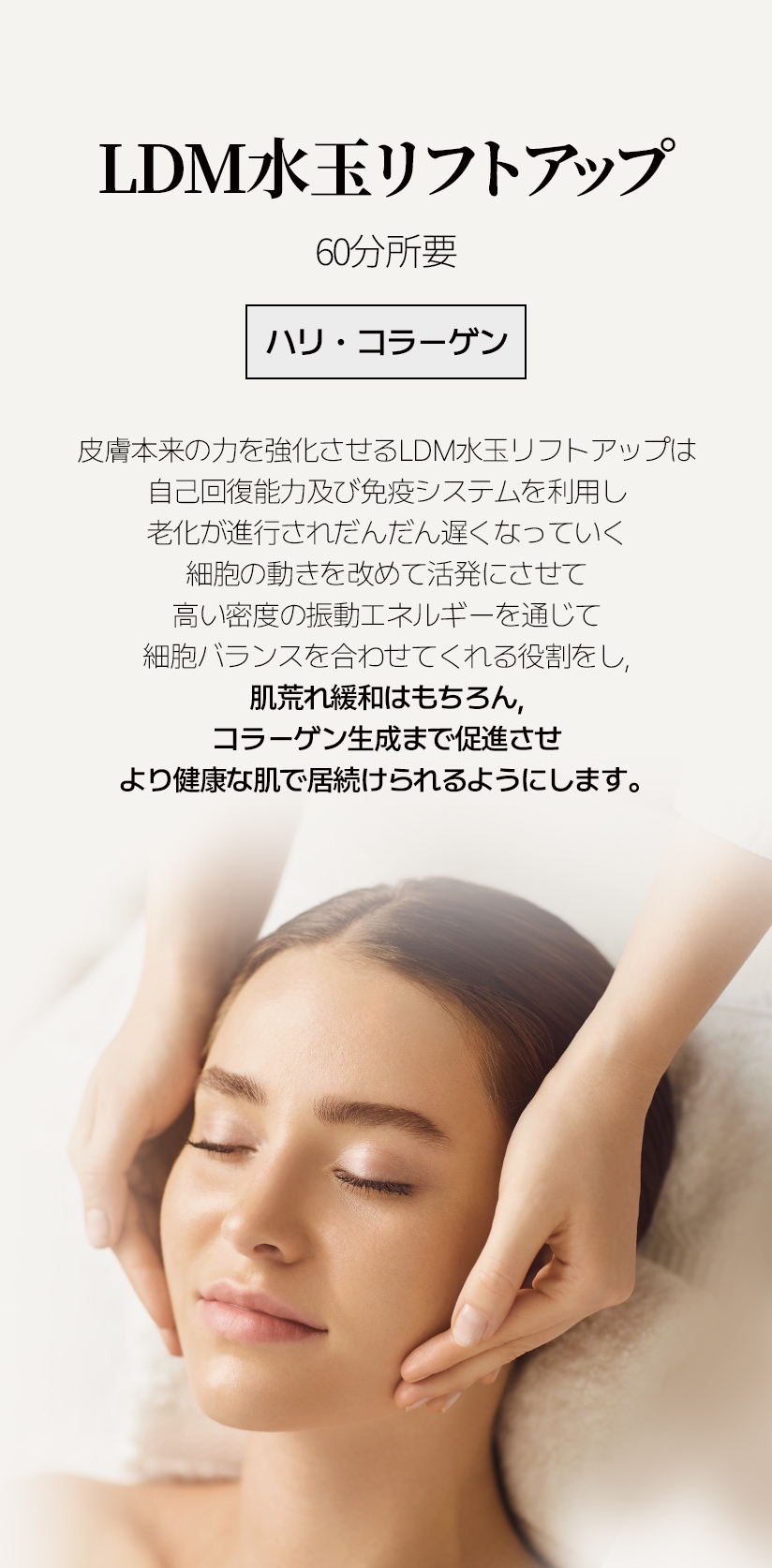 LDM水玉リフトアップ /  60分所要 ハリ・コラーゲン 皮膚本来の力を強化させるLDM水玉リフトアップは 自己回復能力及び免疫システムを利用し 老化が進行されだんだん遅くなっていく 細胞の動きを改めて活発にさせて 高い密度の振動エネルギーを通じて 細胞バランスを合わせてくれる役割をし, 肌荒れ緩和はもちろん, コラーゲン生成まで促進させ より健康な肌で居続けられるようにします。