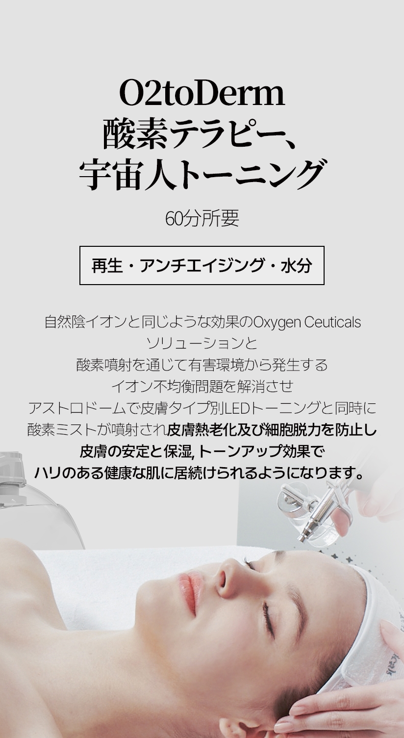 O2toDerm 酸素テラピー、 宇宙人トーニング  /  60分所要 再生・アンチエイジング・水分 自然陰イオンと同じような効果のOxygen Ceuticals ソリューションと 酸素噴射を通じて有害環境から発生する イオン不均衡問題を解消させ アストロドームで皮膚タイプ別LEDトーニングと同時に 酸素ミストが噴射され皮膚熱老化及び細胞脱力を防止し 皮膚の安定と保湿, トーンアップ効果で ハリのある健康な肌に居続けられるようになります。