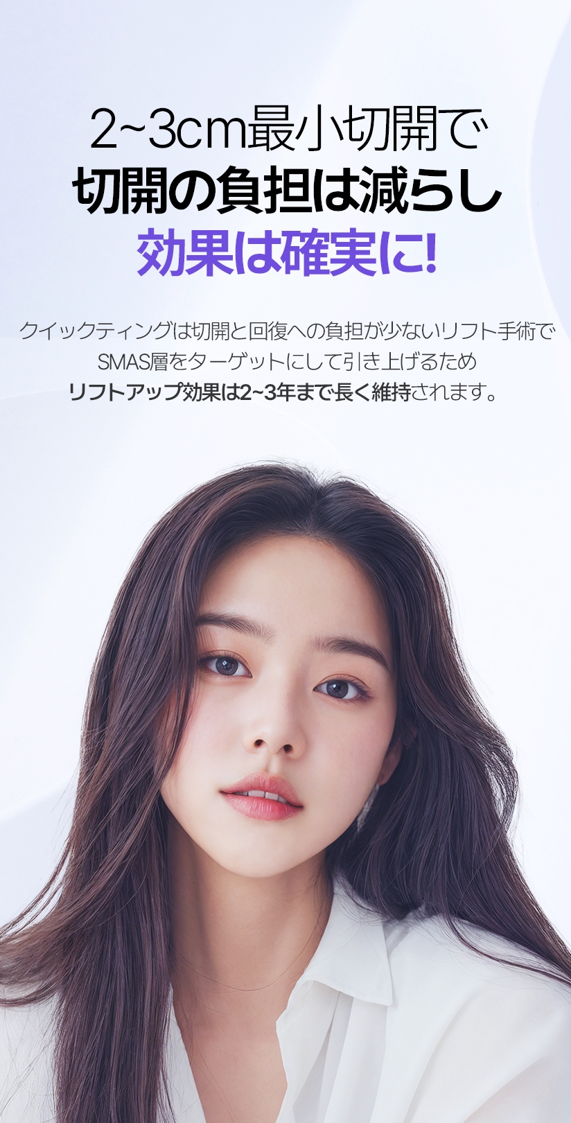 2-3cm 최소절개로 절개 부담은 줄이고 효과는 확실하게! 퀵프팅은 절개와 회복에 대한 부담감이 적은 리프팅 수술로, 스마스층을 타겟으로 리프팅을 하기 때문에 리프팅 효과는 2~3년까지 오래 유지 됩니다.