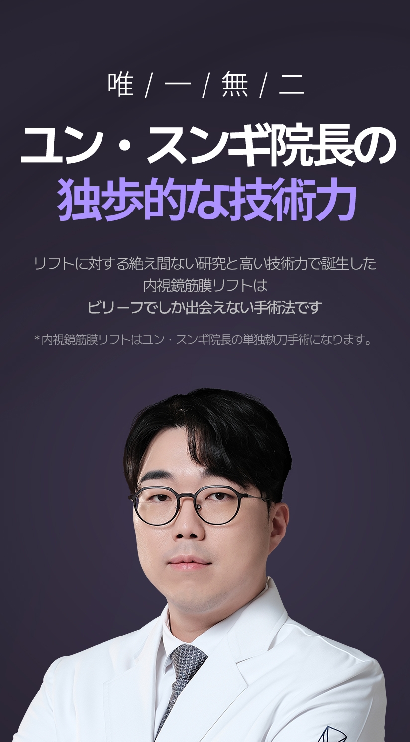 唯/一/無/二 ユン・スンギ院長の独歩的な技術力 リフトに対する絶え間ない研究と高い技術力で誕生した内視鏡筋膜リフトは ビリーフでしか出会えない手術法です。 *内視鏡筋膜リフトはユン・スンギ院長の単独執刀手術になります。
