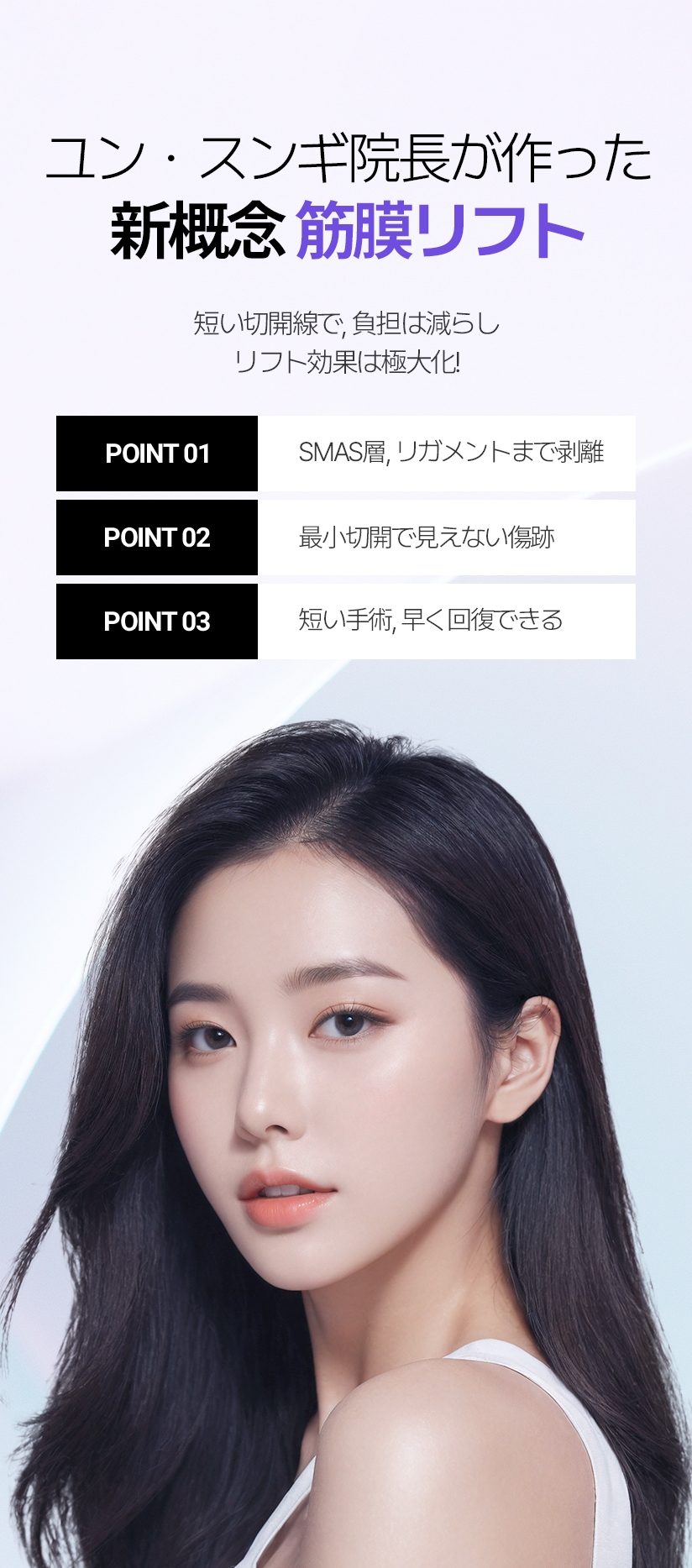ユン・スンギ院長が作った 新概念筋膜リフト 短い切開線で, 負担は減らし リフト効果は極大化! POINT 01 SMAS層, リガメントまで剥離 POINT 02 最小切開で見えない傷跡 POINT 03 短い手術, 早く回復できる  