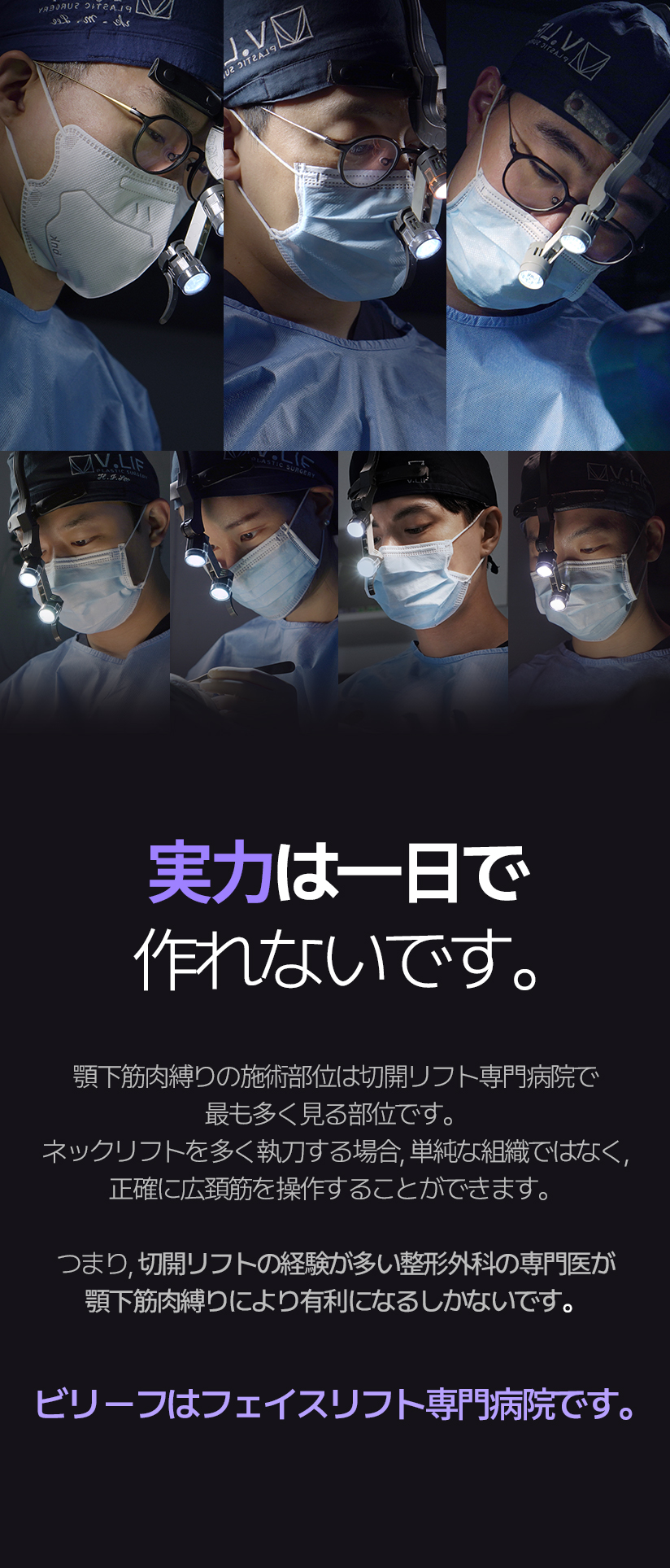 실력은 하루아침에 만들 수 없습니다. 이중턱근육묶기는 거상을 중점으로 하는 병원에서 가장 많이 보는 부위입니다. 목거상을 많이 집도하는 경우가 단순 조직이 아닌, 정확히 활경근을 조작할 수 있습니다. 즉, 거상 경험이 많은 성형외과 전문의가 이중턱 근육묶기 수술에 더 유리할 수 밖에 없습니다. 빌리프는 거상 중점 병원입니다.