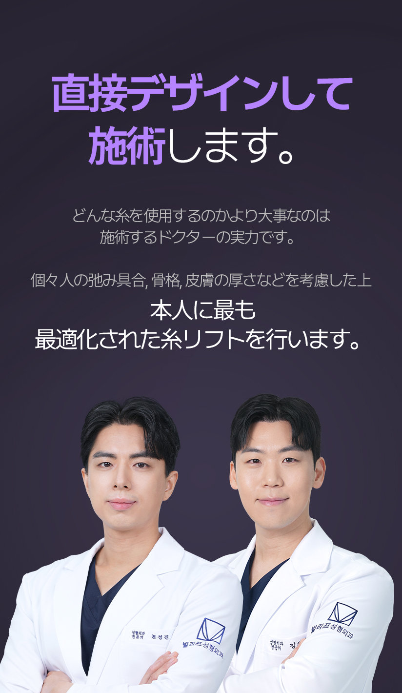 整形外科専門医が 直接デザインして施術します。 どんな糸を使用するのかより大事なのは施術するドクターの実力です。 個々人の弛み具合、骨格、皮膚の厚さなどを考慮した上 本人に最も最適化された糸リフトを行います。