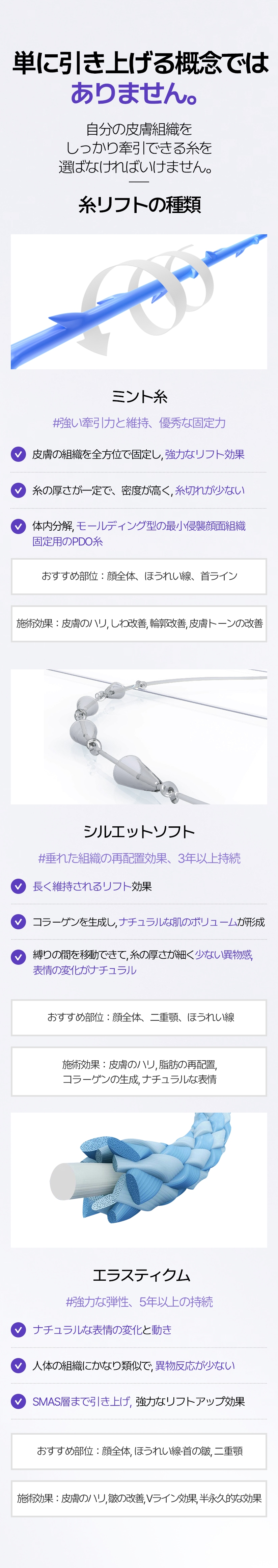 単に引き上げる概念ではありません。 自分の皮膚組織をしっかり牽引できる糸を選ばなければいけません。 糸リフトの種類 ミント糸 #強い牽引力と維持, 優秀な固定力 ●皮膚の組織を全方位で固定し,  強力なリフト効果 ●糸の厚さが一定で、密度が高く,  糸切れが少ない ●体内分解,  モールディング型の最小侵襲 顔面組織固定用のPDO糸 おすすめ部位：顔全体, ほうれい線, 首ライン  施術効果：皮膚のハリ, しわ改善, 輪郭改善, 皮膚トーンの改善 シルエットソフト #垂れた組織の再配置効果、3年以上持続 ●長く維持されるリフト効果 ●コラーゲンを生成し, ナチュラルな肌のボリューム が形成 ●縛りの間を移動できて, 糸の厚さが細く 少ない異物感、 表情の変化がナチュラル おすすめ部位：顔全体、二重顎、ほうれい線 施術効果：皮膚のハリ, 脂肪の再配置, コラーゲンの生成, ナチュラルな表情 エラスティクム #強力な弾性、5年以上の持続 ●ナチュラルな表情の変化と 動き ●人体の組織にかなり類似で, 異物反応が少ない ●SMAS層まで引き上げ, 強力なリフトアップ効果 おすすめ部位：顔全体, ほうれい線·首の皺, 二重顎 施術効果：皮膚のハリ、皺の改善、Vライン効果、半永久的な効果