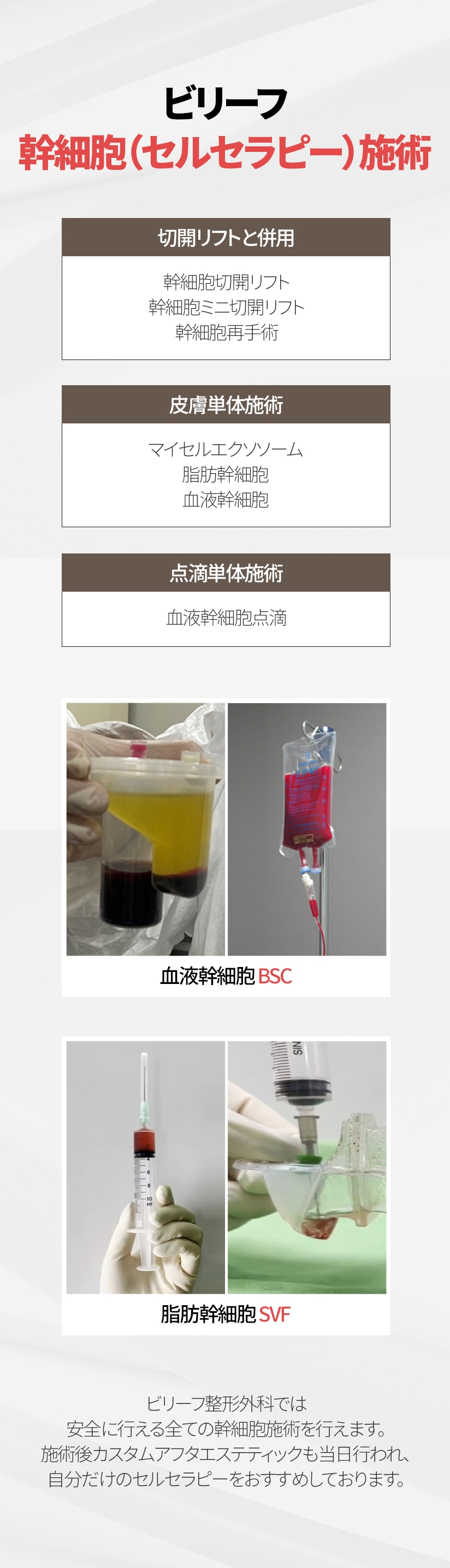 ビリーフ幹細胞（セルセラピー）施術 切開リフトと併用 - 幹細胞切開リフト 幹細胞ミニ切開リフト 幹細胞再手術, 皮膚単体施術 - マイセルエクソソーム 脂肪幹細胞 血液幹細胞, 点滴単体施術 - 点滴単体施術 ビリーフ整形外科では安全に行える全ての幹細胞施術を行えます。 施術後カスタムアフタエステティックも当日行われ、自分だけのセルセラピーをおすすめしております。