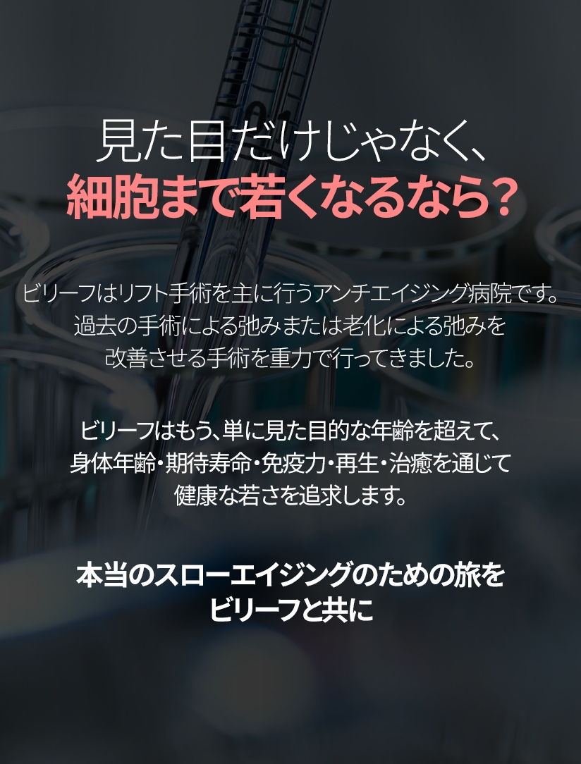 見た目だけじゃなく、細胞まで若くなるなら？ ビリーフはリフト手術を主に行うアンチエイジング病院です。 過去の手術による弛みまたは老化による弛みを改善させる手術を重力で行ってきました。ビリーフはもう、単に見た目的な年齢を超えて、身体年齢・期待寿命・免疫力・再生・治癒を通じて健康な若さを追求します。本当のスローエイジングのための旅をビリーフと共に