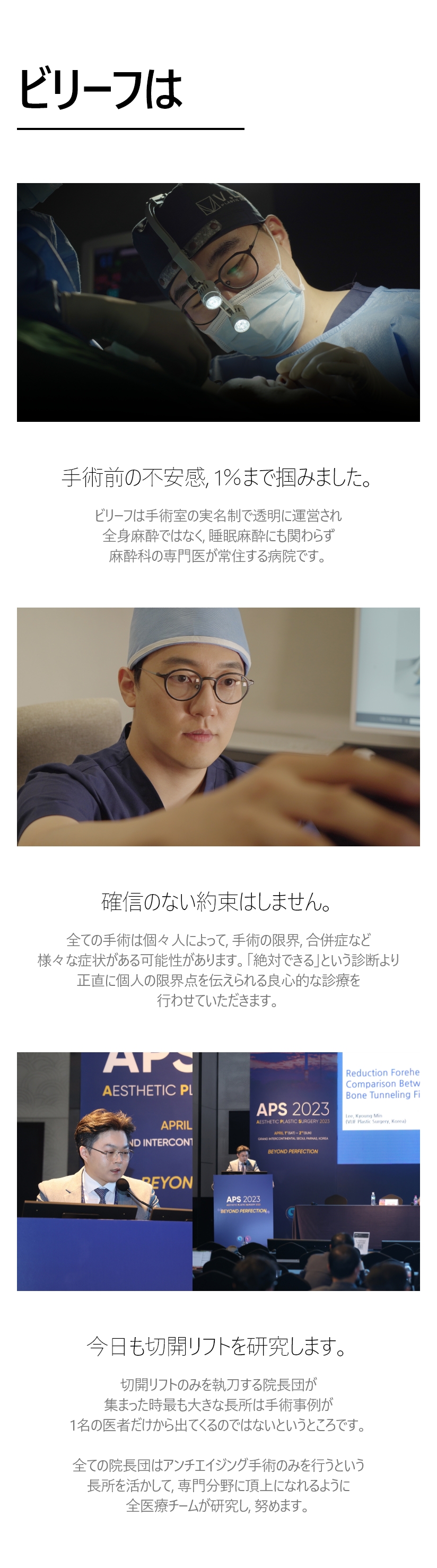 ビリーフは 手術前の不安感, 1％まで掴みました。- ビリーフは手術室の実名制で透明に運営され 全身麻酔ではなく, 睡眠麻酔にも関わらず 麻酔科の専門医が常住する病院です。 確信のない約束はしません。- 全ての手術は個々人によって, 手術の限界、合併症など 様々な症状がある可能性があります。「絶対できる」という診断より 正直に個人の限界点を伝えられる 良心的な診療を行わせていただきます。今日も切開リフトを研究します。- 切開リフトのみを執刀する院長団が集まった時最も大きな長所は 手術事例が1名の医者だけから出てくるのではないというところです。全ての院長団はアンチエイジング手術のみを行うという 長所を活かして, 専門分野に頂上になれるように 全医療チームが研究し, 努めます。  