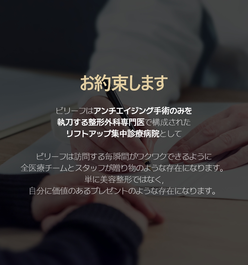 お約束します. - ビリーフはアンチエイジング手術のみを執刀する整形外科専門医で構成されたリフトアップ集中診療病院として ビリーフは訪問する毎瞬間がワクワクできるように全医療チームとスタッフが贈り物のような存在になります。 単に美容整形ではなく, 自分に価値のあるプレゼントのような存在になります。