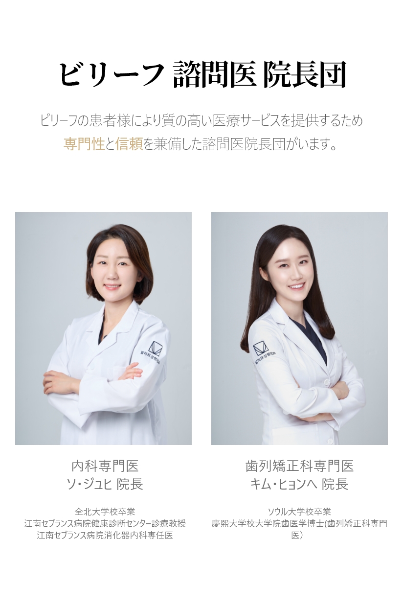 ビリーフ 諮問医 院長団 ビリーフの患者様により質の高い医療サービスを提供するため 専門性と信頼を兼備した諮問医院長団がいます。内科専門医  ソ・ジュヒ 院長 全北大学校卒業 江南セブランス病院健康診断センター診療教授 江南セブランス病院消化器内科専任医 歯列矯正科専門医 キム・ヒョンへ 院長 ソウル大学校卒業 慶熙大学校大学院歯医学博士(歯列矯正科専門医） 慶熙大学校歯科病院　歯列矯正科　外来教授