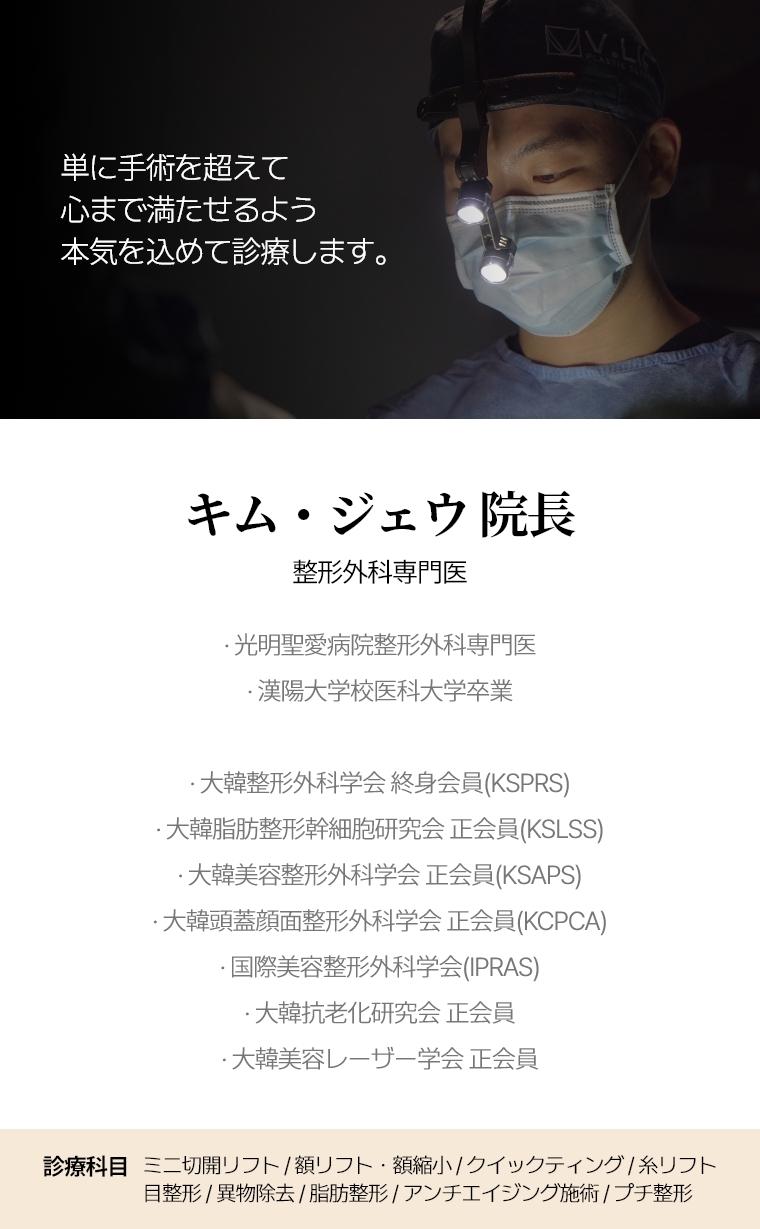 単に手術を超えて心まで満たせるよう 本気を込めて診療します。 キム・ジェウ 院長 整形外科専門医 · 光明聖愛病院整形外科専門医 · 漢陽大学校医科大学卒業 · 大韓整形外科学会終身会員(KSPRS) · 大韓脂肪整形幹細胞研究会(KSLSS)正会員 · 大韓美容整形外科学会正会員(KSAPS) · 大韓頭蓋顔面整形外科学会正会員(KCPCA) · 国際美容整形外科学会(IPRAS) · 大韓抗老化研究会正会員 · 大韓美容レーザー学会正会員 診療科目 糸リフト・アンチエイジング施術・プチ整形