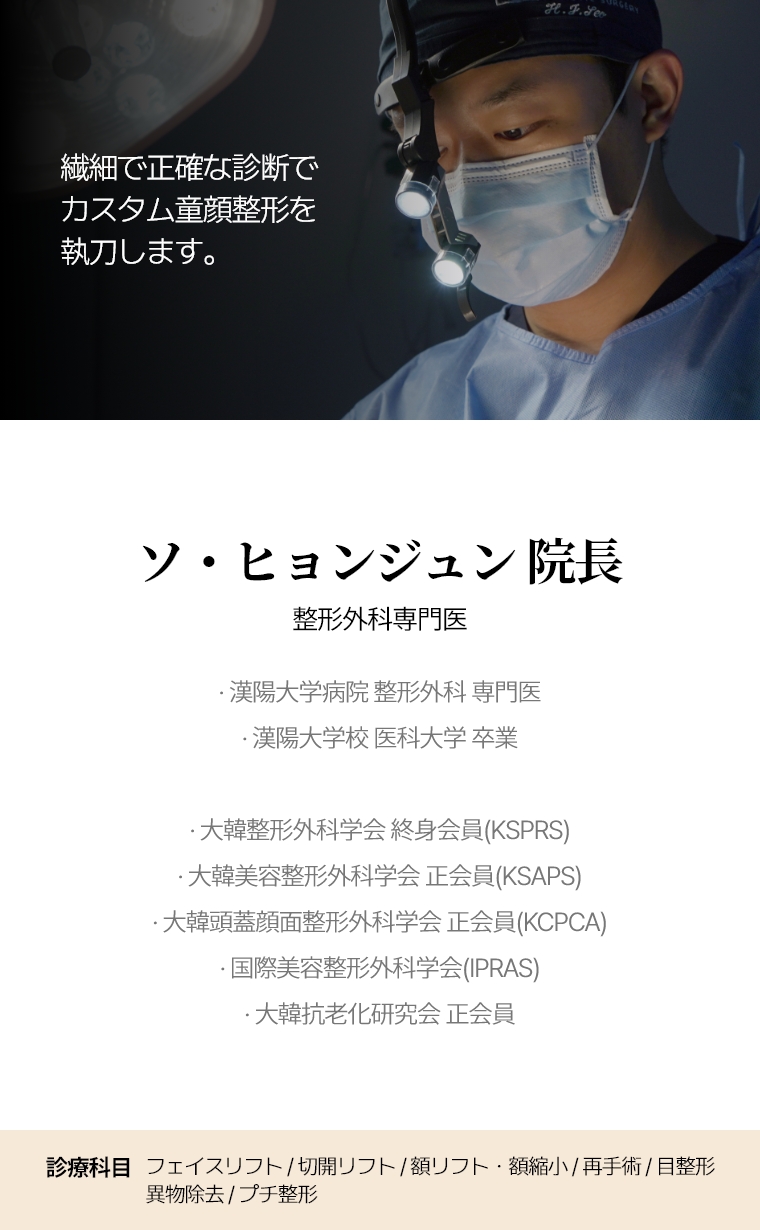 繊細で正確な診断で カスタム童顔整形を執刀します。 ソ・ヒョンジュン 院長 整形外科専門医 · 漢陽大学病院 整形外科 専門医 · 漢陽大学校 医科大学 卒業 · 大韓整形外科学会 終身会員(KSPRS) · 大韓美容整形外科学会 正会員(KSAPS) · 大韓頭蓋顔面整形外科学会 正会員(KCPCA) · 国際美容整形外科学会(IPRAS) · 大韓抗老化研究会 正会員 診療科目 フル・ミニ切開リフト・額リフト/縮小・クイック/糸リフト・目整形